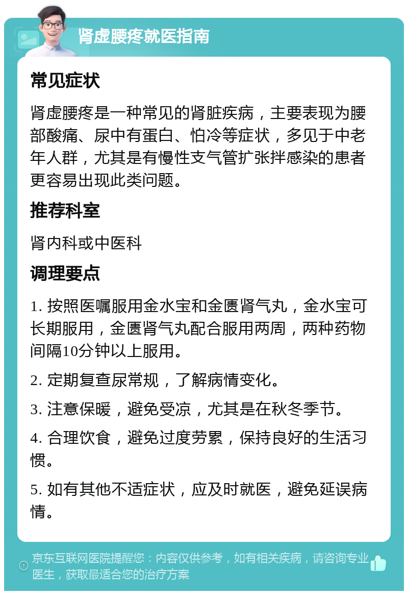 肾虚腰疼就医指南 常见症状 肾虚腰疼是一种常见的肾脏疾病，主要表现为腰部酸痛、尿中有蛋白、怕冷等症状，多见于中老年人群，尤其是有慢性支气管扩张拌感染的患者更容易出现此类问题。 推荐科室 肾内科或中医科 调理要点 1. 按照医嘱服用金水宝和金匮肾气丸，金水宝可长期服用，金匮肾气丸配合服用两周，两种药物间隔10分钟以上服用。 2. 定期复查尿常规，了解病情变化。 3. 注意保暖，避免受凉，尤其是在秋冬季节。 4. 合理饮食，避免过度劳累，保持良好的生活习惯。 5. 如有其他不适症状，应及时就医，避免延误病情。