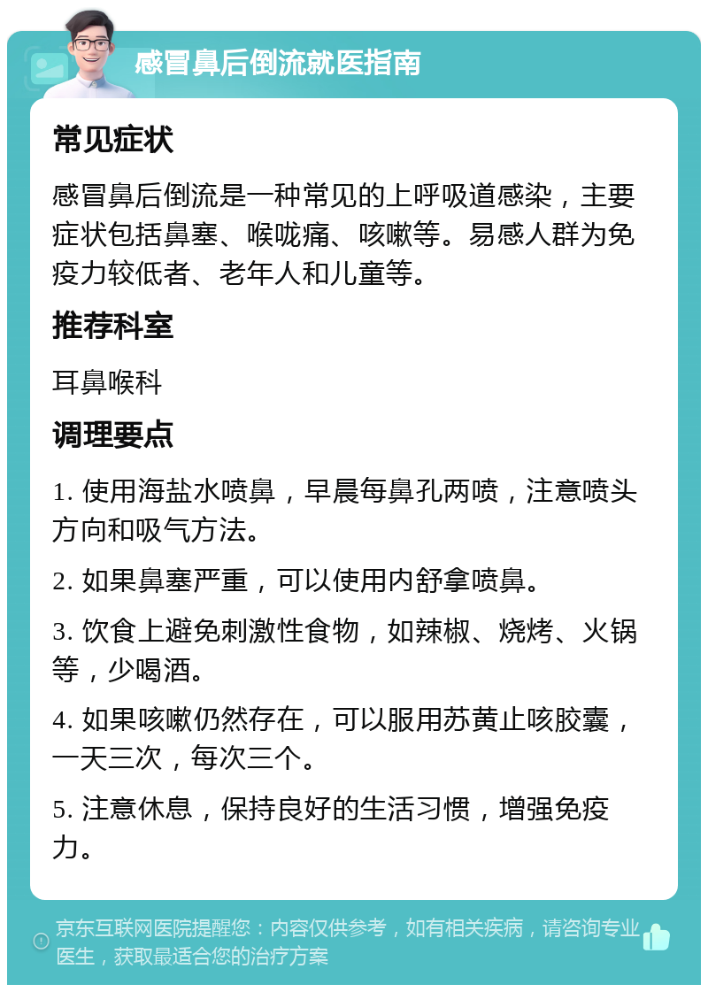 感冒鼻后倒流就医指南 常见症状 感冒鼻后倒流是一种常见的上呼吸道感染，主要症状包括鼻塞、喉咙痛、咳嗽等。易感人群为免疫力较低者、老年人和儿童等。 推荐科室 耳鼻喉科 调理要点 1. 使用海盐水喷鼻，早晨每鼻孔两喷，注意喷头方向和吸气方法。 2. 如果鼻塞严重，可以使用内舒拿喷鼻。 3. 饮食上避免刺激性食物，如辣椒、烧烤、火锅等，少喝酒。 4. 如果咳嗽仍然存在，可以服用苏黄止咳胶囊，一天三次，每次三个。 5. 注意休息，保持良好的生活习惯，增强免疫力。