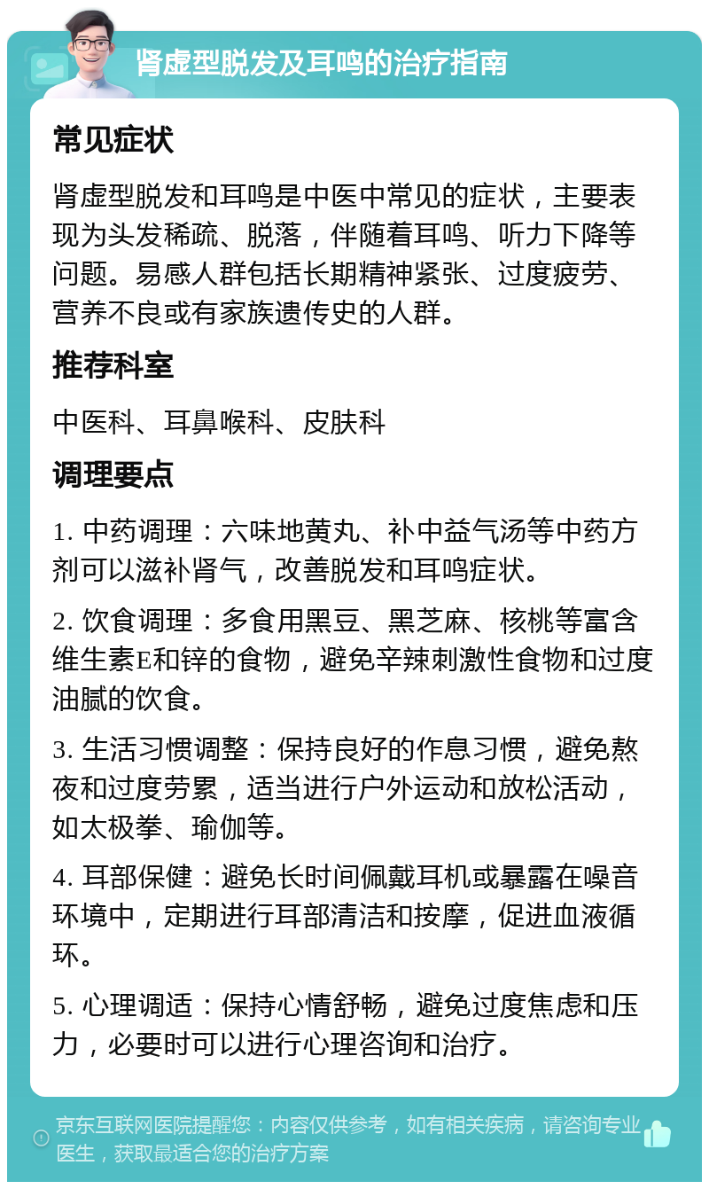 肾虚型脱发及耳鸣的治疗指南 常见症状 肾虚型脱发和耳鸣是中医中常见的症状，主要表现为头发稀疏、脱落，伴随着耳鸣、听力下降等问题。易感人群包括长期精神紧张、过度疲劳、营养不良或有家族遗传史的人群。 推荐科室 中医科、耳鼻喉科、皮肤科 调理要点 1. 中药调理：六味地黄丸、补中益气汤等中药方剂可以滋补肾气，改善脱发和耳鸣症状。 2. 饮食调理：多食用黑豆、黑芝麻、核桃等富含维生素E和锌的食物，避免辛辣刺激性食物和过度油腻的饮食。 3. 生活习惯调整：保持良好的作息习惯，避免熬夜和过度劳累，适当进行户外运动和放松活动，如太极拳、瑜伽等。 4. 耳部保健：避免长时间佩戴耳机或暴露在噪音环境中，定期进行耳部清洁和按摩，促进血液循环。 5. 心理调适：保持心情舒畅，避免过度焦虑和压力，必要时可以进行心理咨询和治疗。