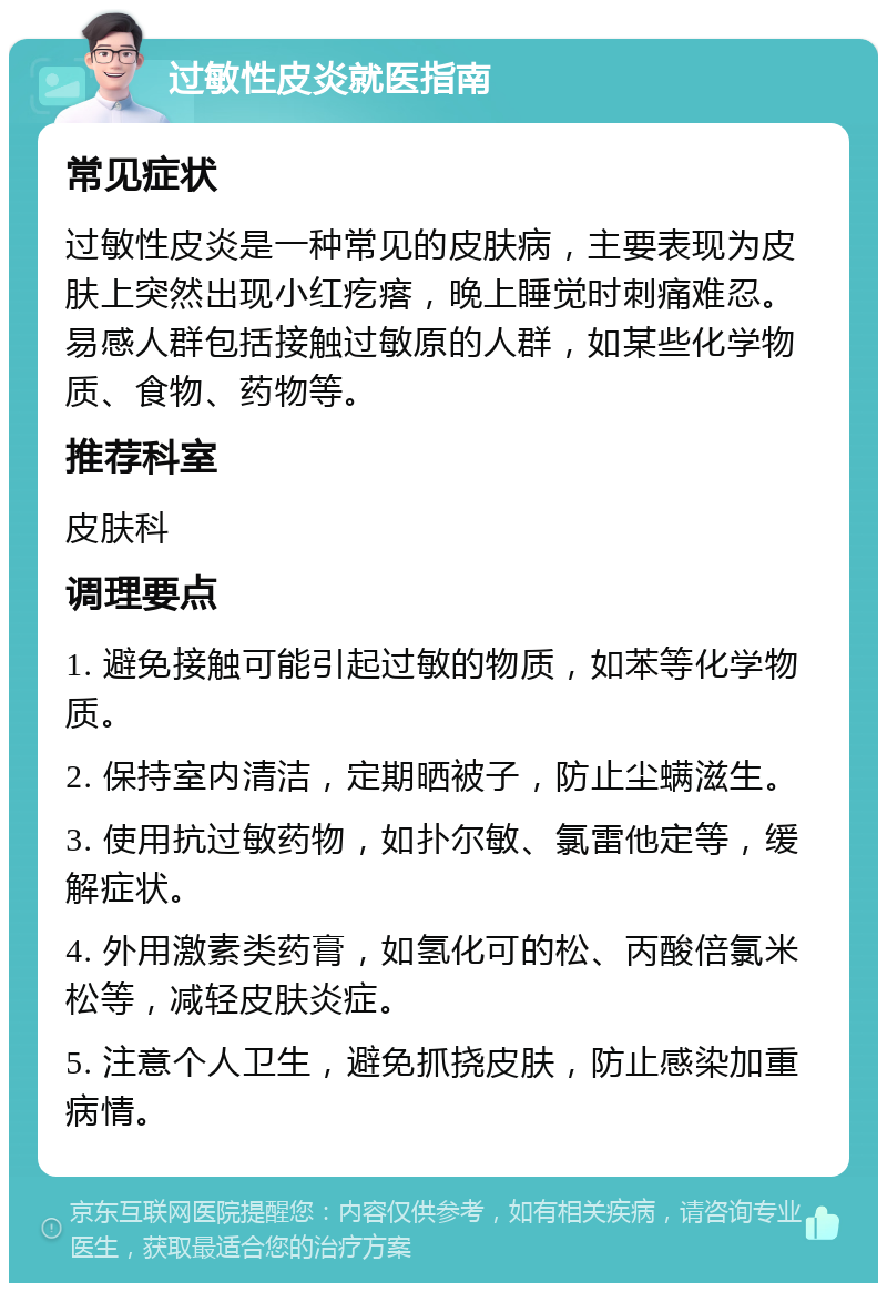 过敏性皮炎就医指南 常见症状 过敏性皮炎是一种常见的皮肤病，主要表现为皮肤上突然出现小红疙瘩，晚上睡觉时刺痛难忍。易感人群包括接触过敏原的人群，如某些化学物质、食物、药物等。 推荐科室 皮肤科 调理要点 1. 避免接触可能引起过敏的物质，如苯等化学物质。 2. 保持室内清洁，定期晒被子，防止尘螨滋生。 3. 使用抗过敏药物，如扑尔敏、氯雷他定等，缓解症状。 4. 外用激素类药膏，如氢化可的松、丙酸倍氯米松等，减轻皮肤炎症。 5. 注意个人卫生，避免抓挠皮肤，防止感染加重病情。