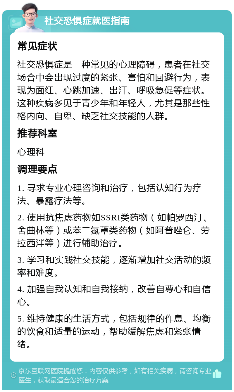 社交恐惧症就医指南 常见症状 社交恐惧症是一种常见的心理障碍，患者在社交场合中会出现过度的紧张、害怕和回避行为，表现为面红、心跳加速、出汗、呼吸急促等症状。这种疾病多见于青少年和年轻人，尤其是那些性格内向、自卑、缺乏社交技能的人群。 推荐科室 心理科 调理要点 1. 寻求专业心理咨询和治疗，包括认知行为疗法、暴露疗法等。 2. 使用抗焦虑药物如SSRI类药物（如帕罗西汀、舍曲林等）或苯二氮䓬类药物（如阿普唑仑、劳拉西泮等）进行辅助治疗。 3. 学习和实践社交技能，逐渐增加社交活动的频率和难度。 4. 加强自我认知和自我接纳，改善自尊心和自信心。 5. 维持健康的生活方式，包括规律的作息、均衡的饮食和适量的运动，帮助缓解焦虑和紧张情绪。