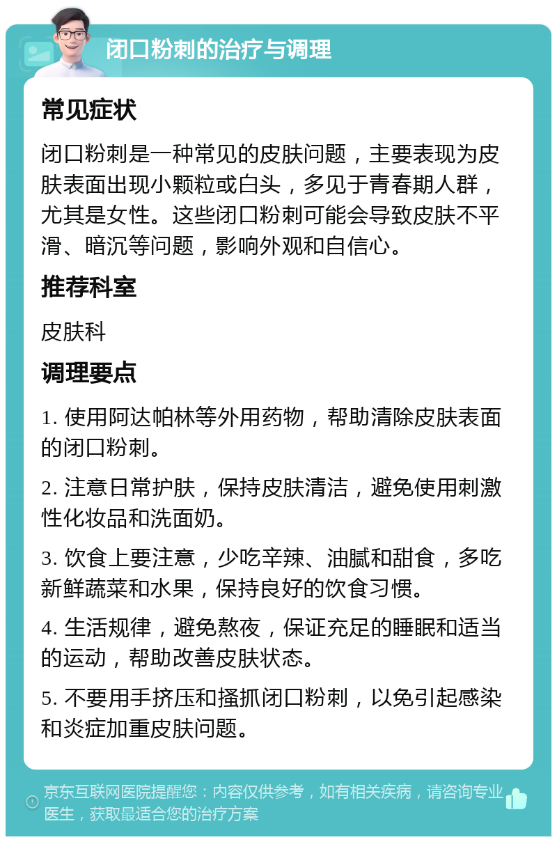 闭口粉刺的治疗与调理 常见症状 闭口粉刺是一种常见的皮肤问题，主要表现为皮肤表面出现小颗粒或白头，多见于青春期人群，尤其是女性。这些闭口粉刺可能会导致皮肤不平滑、暗沉等问题，影响外观和自信心。 推荐科室 皮肤科 调理要点 1. 使用阿达帕林等外用药物，帮助清除皮肤表面的闭口粉刺。 2. 注意日常护肤，保持皮肤清洁，避免使用刺激性化妆品和洗面奶。 3. 饮食上要注意，少吃辛辣、油腻和甜食，多吃新鲜蔬菜和水果，保持良好的饮食习惯。 4. 生活规律，避免熬夜，保证充足的睡眠和适当的运动，帮助改善皮肤状态。 5. 不要用手挤压和搔抓闭口粉刺，以免引起感染和炎症加重皮肤问题。