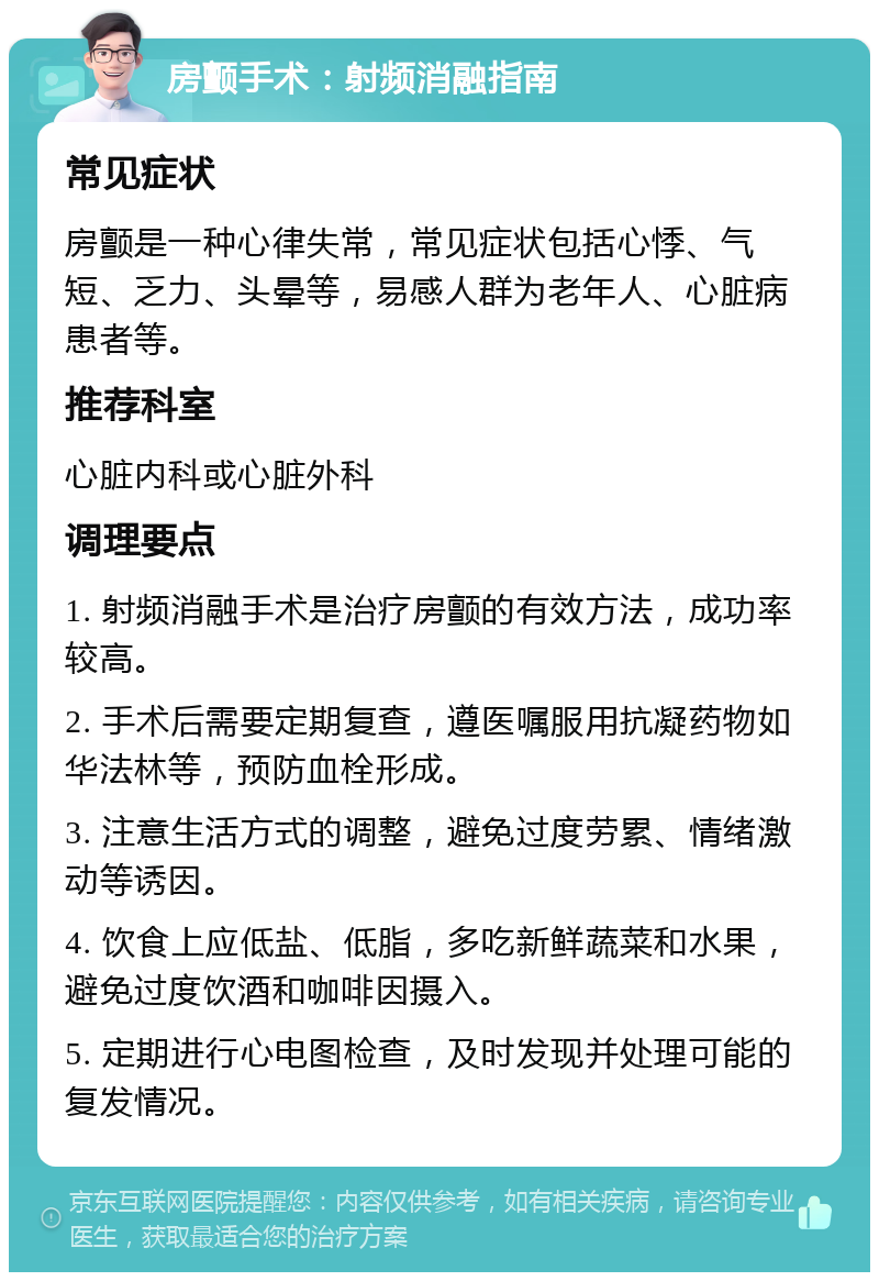 房颤手术：射频消融指南 常见症状 房颤是一种心律失常，常见症状包括心悸、气短、乏力、头晕等，易感人群为老年人、心脏病患者等。 推荐科室 心脏内科或心脏外科 调理要点 1. 射频消融手术是治疗房颤的有效方法，成功率较高。 2. 手术后需要定期复查，遵医嘱服用抗凝药物如华法林等，预防血栓形成。 3. 注意生活方式的调整，避免过度劳累、情绪激动等诱因。 4. 饮食上应低盐、低脂，多吃新鲜蔬菜和水果，避免过度饮酒和咖啡因摄入。 5. 定期进行心电图检查，及时发现并处理可能的复发情况。