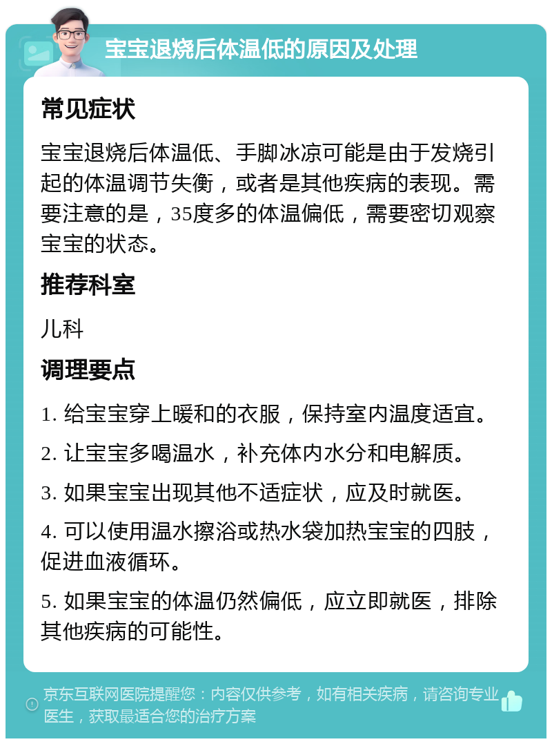 宝宝退烧后体温低的原因及处理 常见症状 宝宝退烧后体温低、手脚冰凉可能是由于发烧引起的体温调节失衡，或者是其他疾病的表现。需要注意的是，35度多的体温偏低，需要密切观察宝宝的状态。 推荐科室 儿科 调理要点 1. 给宝宝穿上暖和的衣服，保持室内温度适宜。 2. 让宝宝多喝温水，补充体内水分和电解质。 3. 如果宝宝出现其他不适症状，应及时就医。 4. 可以使用温水擦浴或热水袋加热宝宝的四肢，促进血液循环。 5. 如果宝宝的体温仍然偏低，应立即就医，排除其他疾病的可能性。