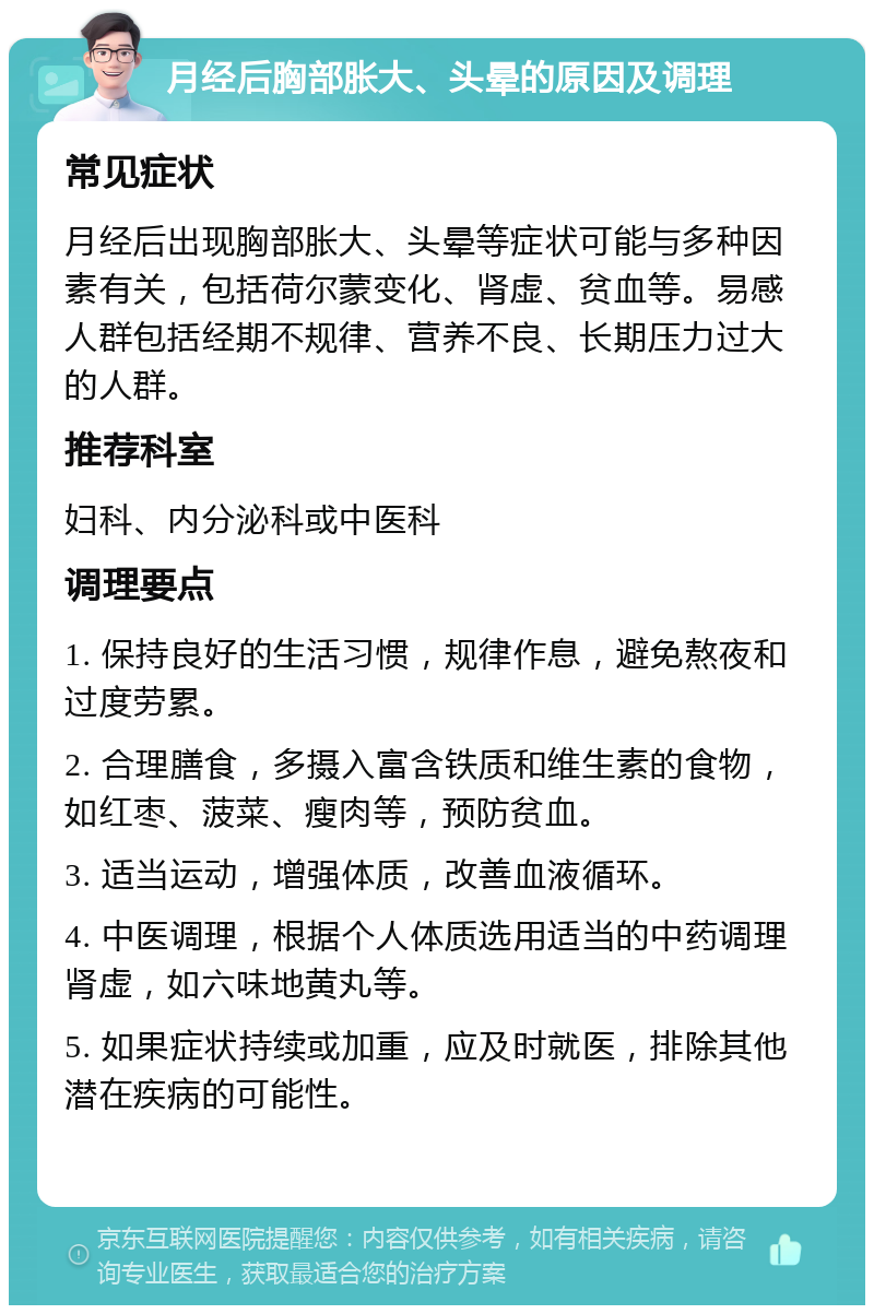 月经后胸部胀大、头晕的原因及调理 常见症状 月经后出现胸部胀大、头晕等症状可能与多种因素有关，包括荷尔蒙变化、肾虚、贫血等。易感人群包括经期不规律、营养不良、长期压力过大的人群。 推荐科室 妇科、内分泌科或中医科 调理要点 1. 保持良好的生活习惯，规律作息，避免熬夜和过度劳累。 2. 合理膳食，多摄入富含铁质和维生素的食物，如红枣、菠菜、瘦肉等，预防贫血。 3. 适当运动，增强体质，改善血液循环。 4. 中医调理，根据个人体质选用适当的中药调理肾虚，如六味地黄丸等。 5. 如果症状持续或加重，应及时就医，排除其他潜在疾病的可能性。