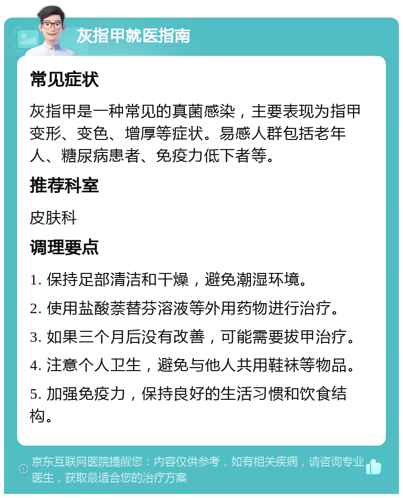 灰指甲就医指南 常见症状 灰指甲是一种常见的真菌感染，主要表现为指甲变形、变色、增厚等症状。易感人群包括老年人、糖尿病患者、免疫力低下者等。 推荐科室 皮肤科 调理要点 1. 保持足部清洁和干燥，避免潮湿环境。 2. 使用盐酸萘替芬溶液等外用药物进行治疗。 3. 如果三个月后没有改善，可能需要拔甲治疗。 4. 注意个人卫生，避免与他人共用鞋袜等物品。 5. 加强免疫力，保持良好的生活习惯和饮食结构。