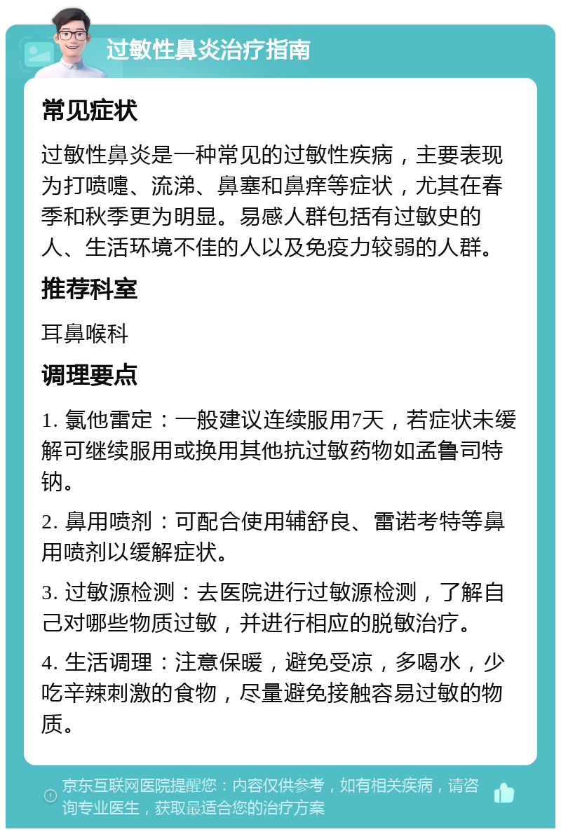 过敏性鼻炎治疗指南 常见症状 过敏性鼻炎是一种常见的过敏性疾病，主要表现为打喷嚏、流涕、鼻塞和鼻痒等症状，尤其在春季和秋季更为明显。易感人群包括有过敏史的人、生活环境不佳的人以及免疫力较弱的人群。 推荐科室 耳鼻喉科 调理要点 1. 氯他雷定：一般建议连续服用7天，若症状未缓解可继续服用或换用其他抗过敏药物如孟鲁司特钠。 2. 鼻用喷剂：可配合使用辅舒良、雷诺考特等鼻用喷剂以缓解症状。 3. 过敏源检测：去医院进行过敏源检测，了解自己对哪些物质过敏，并进行相应的脱敏治疗。 4. 生活调理：注意保暖，避免受凉，多喝水，少吃辛辣刺激的食物，尽量避免接触容易过敏的物质。