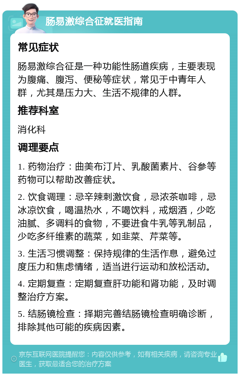 肠易激综合征就医指南 常见症状 肠易激综合征是一种功能性肠道疾病，主要表现为腹痛、腹泻、便秘等症状，常见于中青年人群，尤其是压力大、生活不规律的人群。 推荐科室 消化科 调理要点 1. 药物治疗：曲美布汀片、乳酸菌素片、谷参等药物可以帮助改善症状。 2. 饮食调理：忌辛辣刺激饮食，忌浓茶咖啡，忌冰凉饮食，喝温热水，不喝饮料，戒烟酒，少吃油腻、多调料的食物，不要进食牛乳等乳制品，少吃多纤维素的蔬菜，如韭菜、芹菜等。 3. 生活习惯调整：保持规律的生活作息，避免过度压力和焦虑情绪，适当进行运动和放松活动。 4. 定期复查：定期复查肝功能和肾功能，及时调整治疗方案。 5. 结肠镜检查：择期完善结肠镜检查明确诊断，排除其他可能的疾病因素。