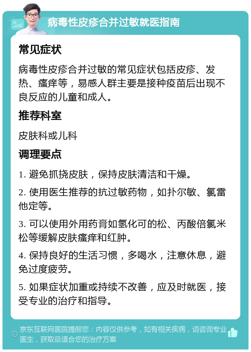 病毒性皮疹合并过敏就医指南 常见症状 病毒性皮疹合并过敏的常见症状包括皮疹、发热、瘙痒等，易感人群主要是接种疫苗后出现不良反应的儿童和成人。 推荐科室 皮肤科或儿科 调理要点 1. 避免抓挠皮肤，保持皮肤清洁和干燥。 2. 使用医生推荐的抗过敏药物，如扑尔敏、氯雷他定等。 3. 可以使用外用药膏如氢化可的松、丙酸倍氯米松等缓解皮肤瘙痒和红肿。 4. 保持良好的生活习惯，多喝水，注意休息，避免过度疲劳。 5. 如果症状加重或持续不改善，应及时就医，接受专业的治疗和指导。