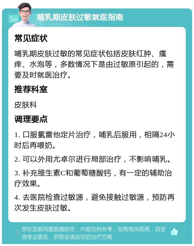 哺乳期皮肤过敏就医指南 常见症状 哺乳期皮肤过敏的常见症状包括皮肤红肿、瘙痒、水泡等，多数情况下是由过敏原引起的，需要及时就医治疗。 推荐科室 皮肤科 调理要点 1. 口服氯雷他定片治疗，哺乳后服用，相隔24小时后再喂奶。 2. 可以外用尤卓尔进行局部治疗，不影响哺乳。 3. 补充维生素C和葡萄糖酸钙，有一定的辅助治疗效果。 4. 去医院检查过敏源，避免接触过敏源，预防再次发生皮肤过敏。