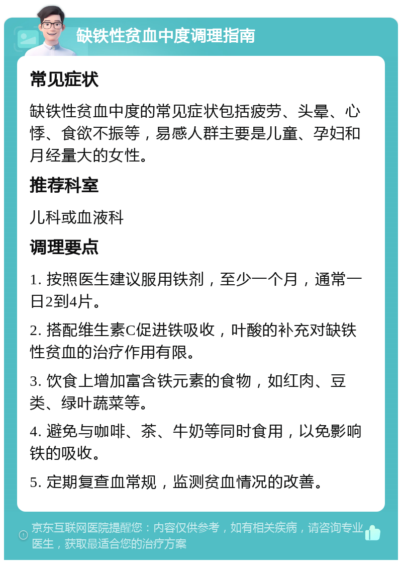 缺铁性贫血中度调理指南 常见症状 缺铁性贫血中度的常见症状包括疲劳、头晕、心悸、食欲不振等，易感人群主要是儿童、孕妇和月经量大的女性。 推荐科室 儿科或血液科 调理要点 1. 按照医生建议服用铁剂，至少一个月，通常一日2到4片。 2. 搭配维生素C促进铁吸收，叶酸的补充对缺铁性贫血的治疗作用有限。 3. 饮食上增加富含铁元素的食物，如红肉、豆类、绿叶蔬菜等。 4. 避免与咖啡、茶、牛奶等同时食用，以免影响铁的吸收。 5. 定期复查血常规，监测贫血情况的改善。