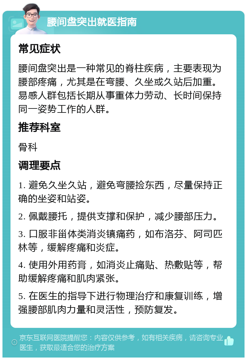 腰间盘突出就医指南 常见症状 腰间盘突出是一种常见的脊柱疾病，主要表现为腰部疼痛，尤其是在弯腰、久坐或久站后加重。易感人群包括长期从事重体力劳动、长时间保持同一姿势工作的人群。 推荐科室 骨科 调理要点 1. 避免久坐久站，避免弯腰捡东西，尽量保持正确的坐姿和站姿。 2. 佩戴腰托，提供支撑和保护，减少腰部压力。 3. 口服非甾体类消炎镇痛药，如布洛芬、阿司匹林等，缓解疼痛和炎症。 4. 使用外用药膏，如消炎止痛贴、热敷贴等，帮助缓解疼痛和肌肉紧张。 5. 在医生的指导下进行物理治疗和康复训练，增强腰部肌肉力量和灵活性，预防复发。