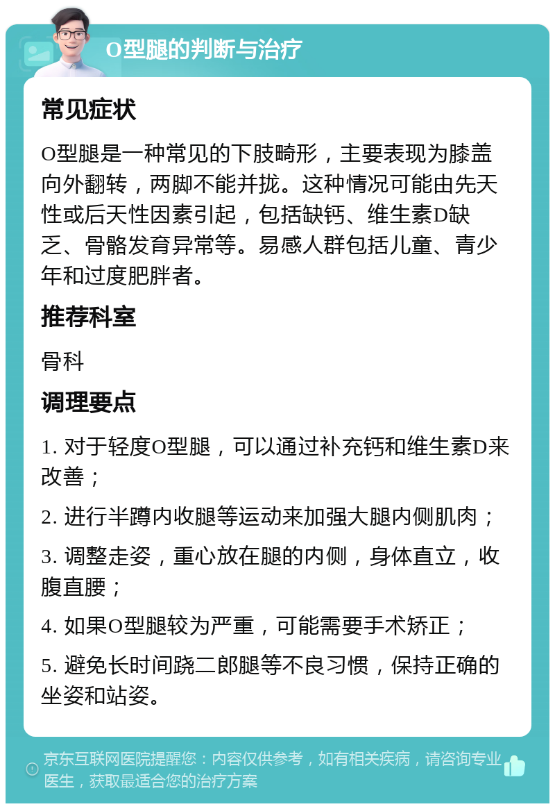 O型腿的判断与治疗 常见症状 O型腿是一种常见的下肢畸形，主要表现为膝盖向外翻转，两脚不能并拢。这种情况可能由先天性或后天性因素引起，包括缺钙、维生素D缺乏、骨骼发育异常等。易感人群包括儿童、青少年和过度肥胖者。 推荐科室 骨科 调理要点 1. 对于轻度O型腿，可以通过补充钙和维生素D来改善； 2. 进行半蹲内收腿等运动来加强大腿内侧肌肉； 3. 调整走姿，重心放在腿的内侧，身体直立，收腹直腰； 4. 如果O型腿较为严重，可能需要手术矫正； 5. 避免长时间跷二郎腿等不良习惯，保持正确的坐姿和站姿。