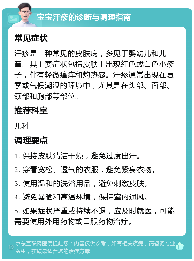 宝宝汗疹的诊断与调理指南 常见症状 汗疹是一种常见的皮肤病，多见于婴幼儿和儿童。其主要症状包括皮肤上出现红色或白色小疹子，伴有轻微瘙痒和灼热感。汗疹通常出现在夏季或气候潮湿的环境中，尤其是在头部、面部、颈部和胸部等部位。 推荐科室 儿科 调理要点 1. 保持皮肤清洁干燥，避免过度出汗。 2. 穿着宽松、透气的衣服，避免紧身衣物。 3. 使用温和的洗浴用品，避免刺激皮肤。 4. 避免暴晒和高温环境，保持室内通风。 5. 如果症状严重或持续不退，应及时就医，可能需要使用外用药物或口服药物治疗。