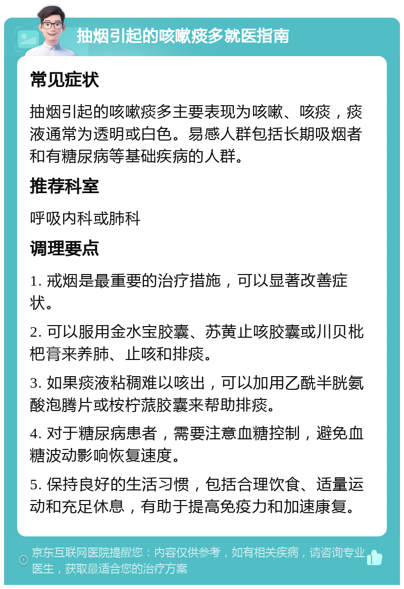 抽烟引起的咳嗽痰多就医指南 常见症状 抽烟引起的咳嗽痰多主要表现为咳嗽、咳痰，痰液通常为透明或白色。易感人群包括长期吸烟者和有糖尿病等基础疾病的人群。 推荐科室 呼吸内科或肺科 调理要点 1. 戒烟是最重要的治疗措施，可以显著改善症状。 2. 可以服用金水宝胶囊、苏黄止咳胶囊或川贝枇杷膏来养肺、止咳和排痰。 3. 如果痰液粘稠难以咳出，可以加用乙酰半胱氨酸泡腾片或桉柠蒎胶囊来帮助排痰。 4. 对于糖尿病患者，需要注意血糖控制，避免血糖波动影响恢复速度。 5. 保持良好的生活习惯，包括合理饮食、适量运动和充足休息，有助于提高免疫力和加速康复。