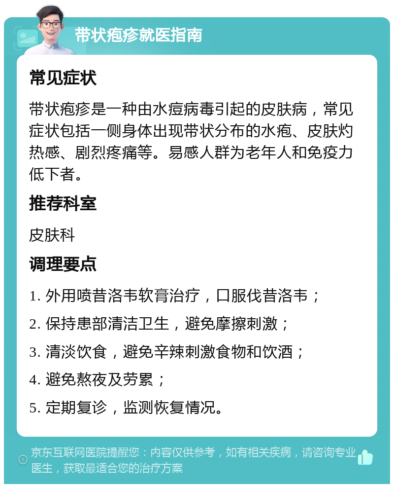 带状疱疹就医指南 常见症状 带状疱疹是一种由水痘病毒引起的皮肤病，常见症状包括一侧身体出现带状分布的水疱、皮肤灼热感、剧烈疼痛等。易感人群为老年人和免疫力低下者。 推荐科室 皮肤科 调理要点 1. 外用喷昔洛韦软膏治疗，口服伐昔洛韦； 2. 保持患部清洁卫生，避免摩擦刺激； 3. 清淡饮食，避免辛辣刺激食物和饮酒； 4. 避免熬夜及劳累； 5. 定期复诊，监测恢复情况。