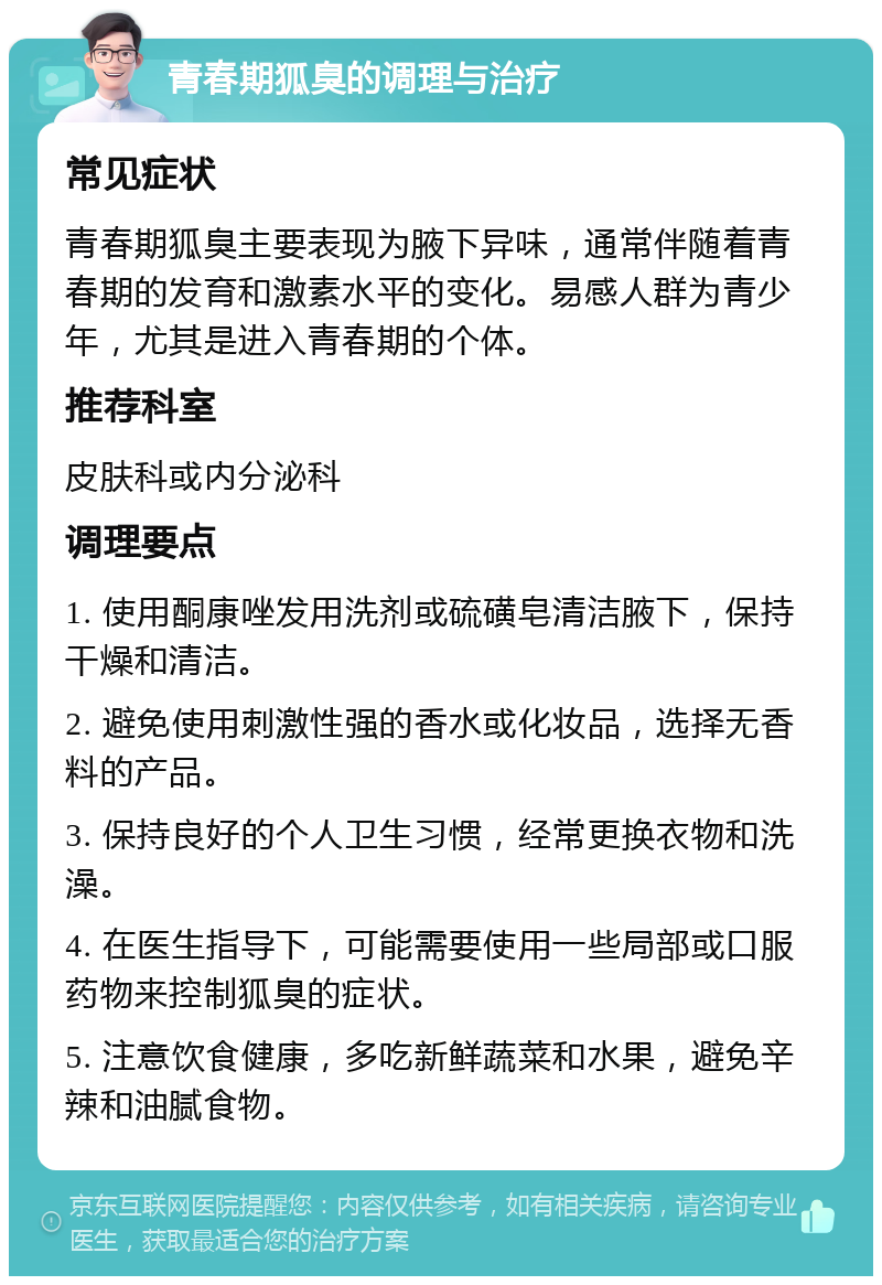 青春期狐臭的调理与治疗 常见症状 青春期狐臭主要表现为腋下异味，通常伴随着青春期的发育和激素水平的变化。易感人群为青少年，尤其是进入青春期的个体。 推荐科室 皮肤科或内分泌科 调理要点 1. 使用酮康唑发用洗剂或硫磺皂清洁腋下，保持干燥和清洁。 2. 避免使用刺激性强的香水或化妆品，选择无香料的产品。 3. 保持良好的个人卫生习惯，经常更换衣物和洗澡。 4. 在医生指导下，可能需要使用一些局部或口服药物来控制狐臭的症状。 5. 注意饮食健康，多吃新鲜蔬菜和水果，避免辛辣和油腻食物。