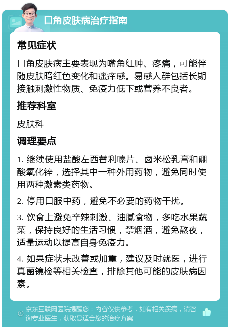 口角皮肤病治疗指南 常见症状 口角皮肤病主要表现为嘴角红肿、疼痛，可能伴随皮肤暗红色变化和瘙痒感。易感人群包括长期接触刺激性物质、免疫力低下或营养不良者。 推荐科室 皮肤科 调理要点 1. 继续使用盐酸左西替利嗪片、卤米松乳膏和硼酸氧化锌，选择其中一种外用药物，避免同时使用两种激素类药物。 2. 停用口服中药，避免不必要的药物干扰。 3. 饮食上避免辛辣刺激、油腻食物，多吃水果蔬菜，保持良好的生活习惯，禁烟酒，避免熬夜，适量运动以提高自身免疫力。 4. 如果症状未改善或加重，建议及时就医，进行真菌镜检等相关检查，排除其他可能的皮肤病因素。