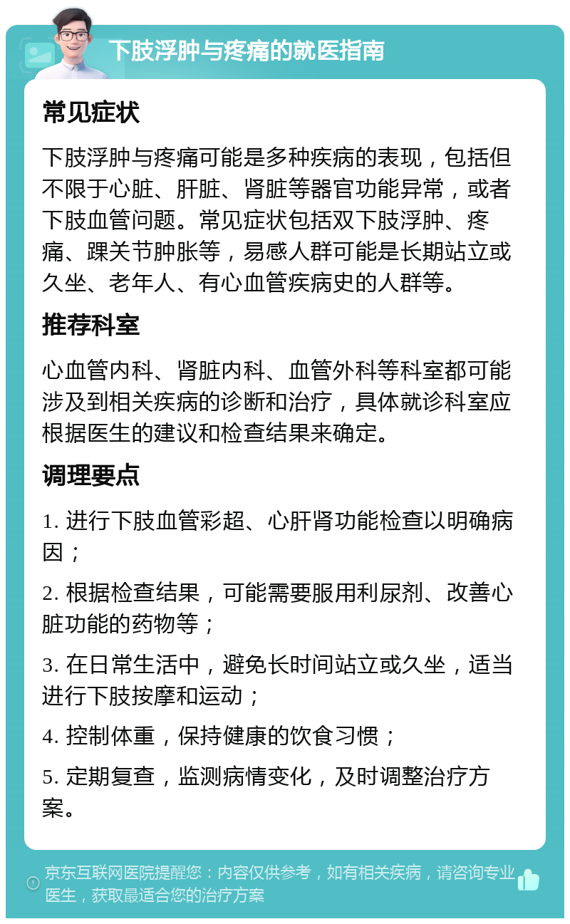 下肢浮肿与疼痛的就医指南 常见症状 下肢浮肿与疼痛可能是多种疾病的表现，包括但不限于心脏、肝脏、肾脏等器官功能异常，或者下肢血管问题。常见症状包括双下肢浮肿、疼痛、踝关节肿胀等，易感人群可能是长期站立或久坐、老年人、有心血管疾病史的人群等。 推荐科室 心血管内科、肾脏内科、血管外科等科室都可能涉及到相关疾病的诊断和治疗，具体就诊科室应根据医生的建议和检查结果来确定。 调理要点 1. 进行下肢血管彩超、心肝肾功能检查以明确病因； 2. 根据检查结果，可能需要服用利尿剂、改善心脏功能的药物等； 3. 在日常生活中，避免长时间站立或久坐，适当进行下肢按摩和运动； 4. 控制体重，保持健康的饮食习惯； 5. 定期复查，监测病情变化，及时调整治疗方案。