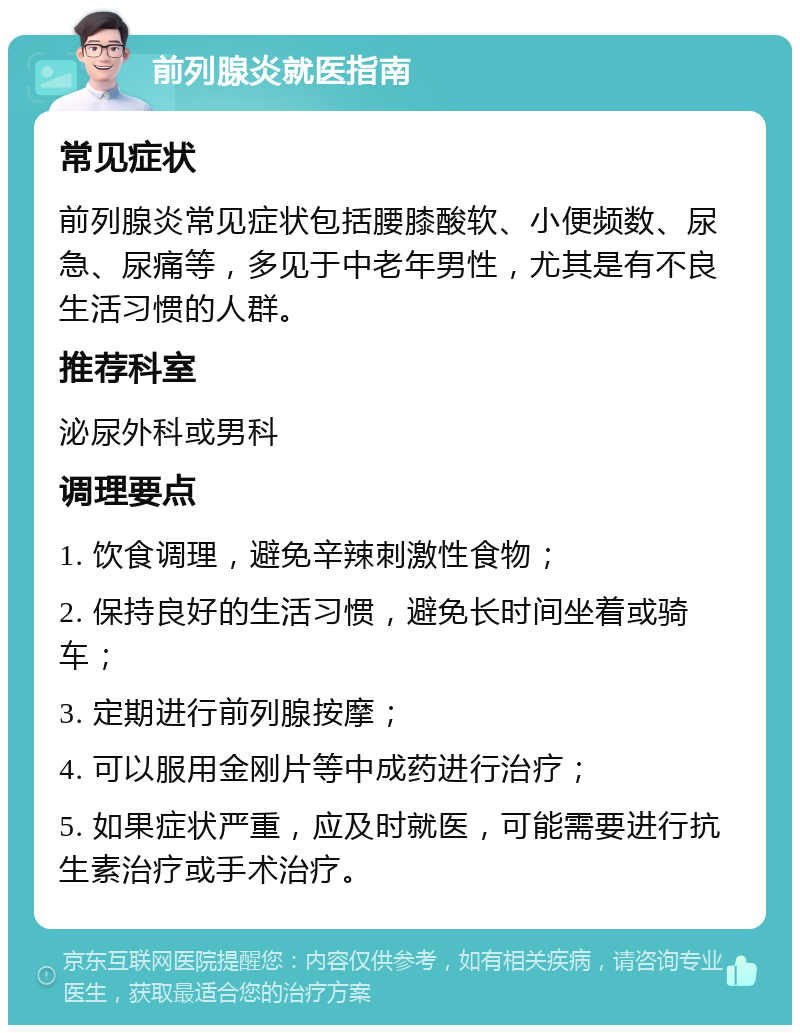 前列腺炎就医指南 常见症状 前列腺炎常见症状包括腰膝酸软、小便频数、尿急、尿痛等，多见于中老年男性，尤其是有不良生活习惯的人群。 推荐科室 泌尿外科或男科 调理要点 1. 饮食调理，避免辛辣刺激性食物； 2. 保持良好的生活习惯，避免长时间坐着或骑车； 3. 定期进行前列腺按摩； 4. 可以服用金刚片等中成药进行治疗； 5. 如果症状严重，应及时就医，可能需要进行抗生素治疗或手术治疗。