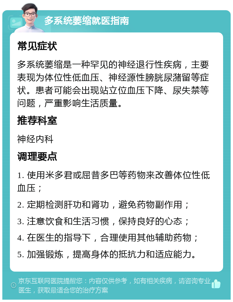 多系统萎缩就医指南 常见症状 多系统萎缩是一种罕见的神经退行性疾病，主要表现为体位性低血压、神经源性膀胱尿潴留等症状。患者可能会出现站立位血压下降、尿失禁等问题，严重影响生活质量。 推荐科室 神经内科 调理要点 1. 使用米多君或屈昔多巴等药物来改善体位性低血压； 2. 定期检测肝功和肾功，避免药物副作用； 3. 注意饮食和生活习惯，保持良好的心态； 4. 在医生的指导下，合理使用其他辅助药物； 5. 加强锻炼，提高身体的抵抗力和适应能力。