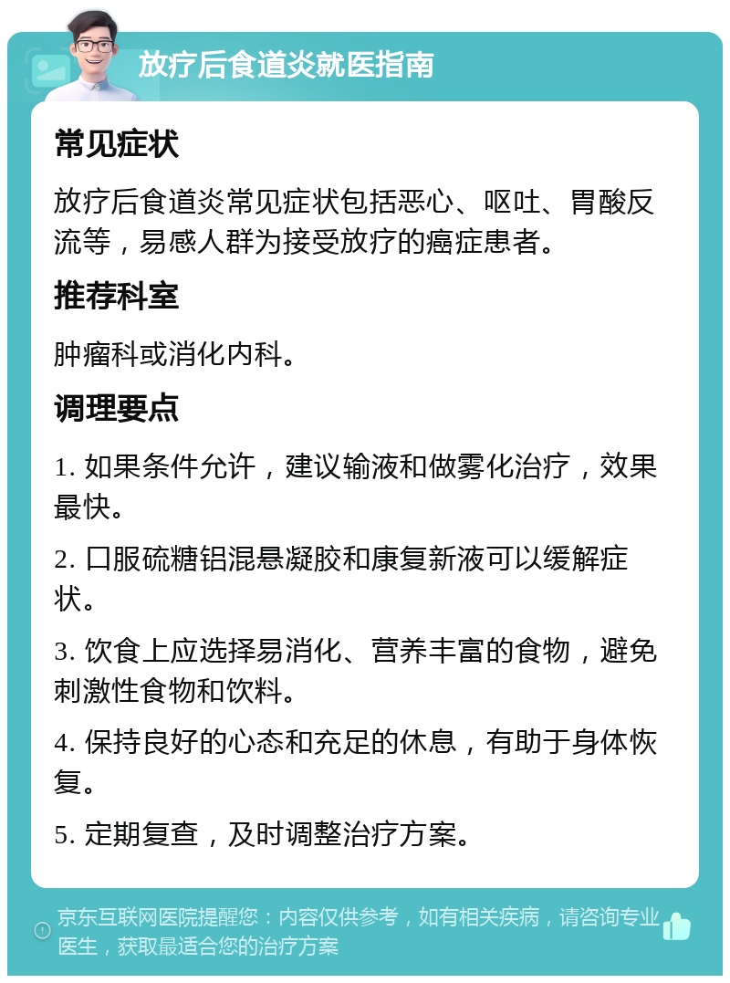 放疗后食道炎就医指南 常见症状 放疗后食道炎常见症状包括恶心、呕吐、胃酸反流等，易感人群为接受放疗的癌症患者。 推荐科室 肿瘤科或消化内科。 调理要点 1. 如果条件允许，建议输液和做雾化治疗，效果最快。 2. 口服硫糖铝混悬凝胶和康复新液可以缓解症状。 3. 饮食上应选择易消化、营养丰富的食物，避免刺激性食物和饮料。 4. 保持良好的心态和充足的休息，有助于身体恢复。 5. 定期复查，及时调整治疗方案。