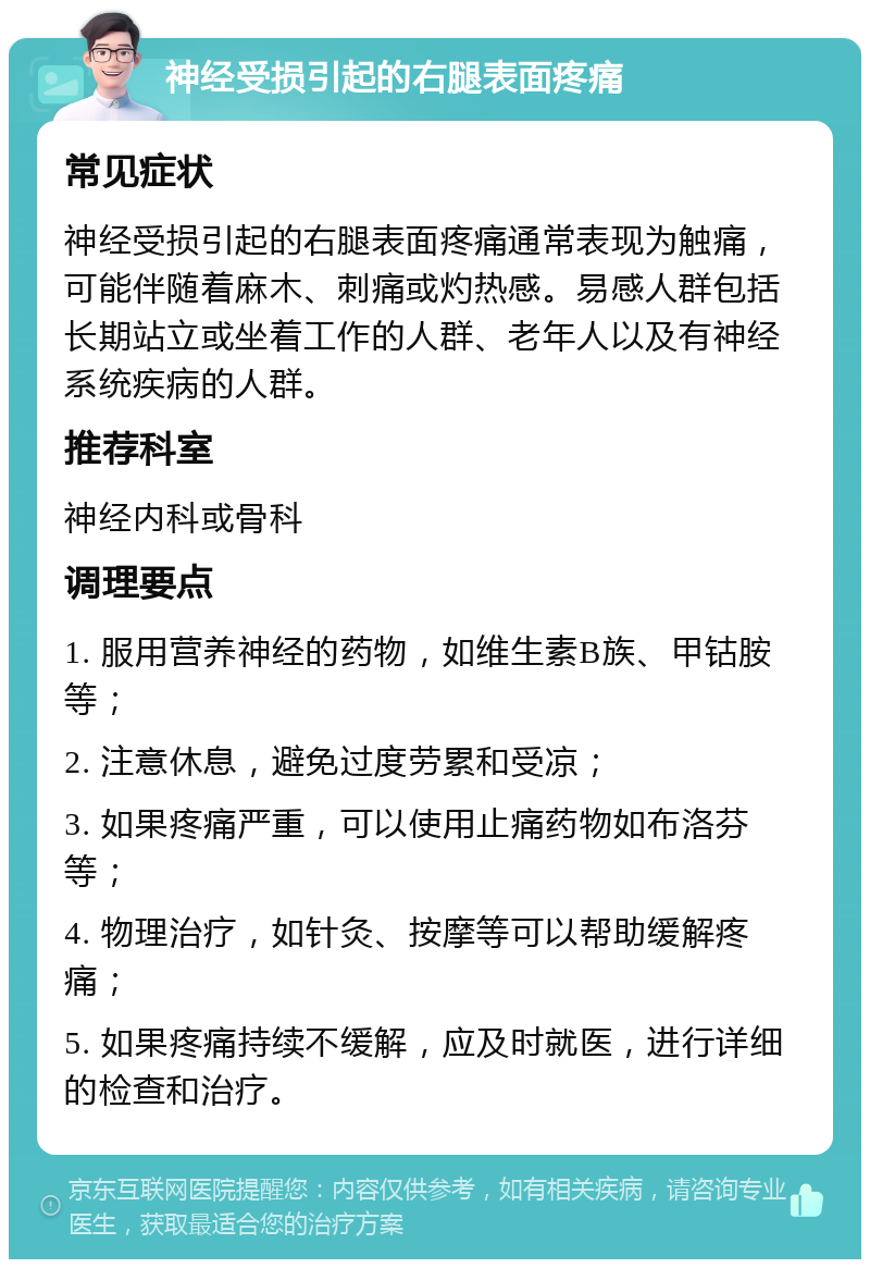 神经受损引起的右腿表面疼痛 常见症状 神经受损引起的右腿表面疼痛通常表现为触痛，可能伴随着麻木、刺痛或灼热感。易感人群包括长期站立或坐着工作的人群、老年人以及有神经系统疾病的人群。 推荐科室 神经内科或骨科 调理要点 1. 服用营养神经的药物，如维生素B族、甲钴胺等； 2. 注意休息，避免过度劳累和受凉； 3. 如果疼痛严重，可以使用止痛药物如布洛芬等； 4. 物理治疗，如针灸、按摩等可以帮助缓解疼痛； 5. 如果疼痛持续不缓解，应及时就医，进行详细的检查和治疗。