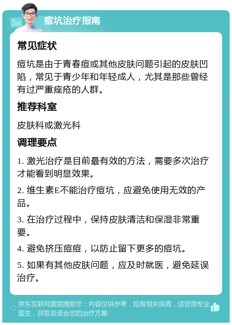 痘坑治疗指南 常见症状 痘坑是由于青春痘或其他皮肤问题引起的皮肤凹陷，常见于青少年和年轻成人，尤其是那些曾经有过严重痤疮的人群。 推荐科室 皮肤科或激光科 调理要点 1. 激光治疗是目前最有效的方法，需要多次治疗才能看到明显效果。 2. 维生素E不能治疗痘坑，应避免使用无效的产品。 3. 在治疗过程中，保持皮肤清洁和保湿非常重要。 4. 避免挤压痘痘，以防止留下更多的痘坑。 5. 如果有其他皮肤问题，应及时就医，避免延误治疗。