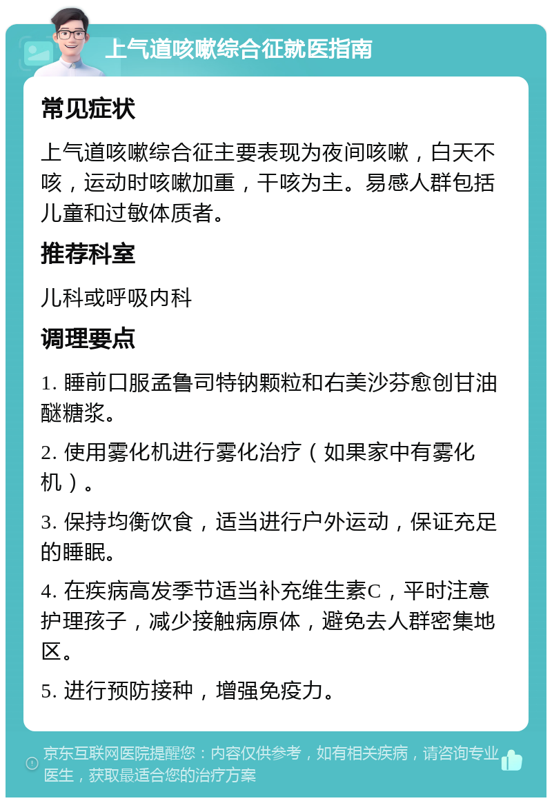 上气道咳嗽综合征就医指南 常见症状 上气道咳嗽综合征主要表现为夜间咳嗽，白天不咳，运动时咳嗽加重，干咳为主。易感人群包括儿童和过敏体质者。 推荐科室 儿科或呼吸内科 调理要点 1. 睡前口服孟鲁司特钠颗粒和右美沙芬愈创甘油醚糖浆。 2. 使用雾化机进行雾化治疗（如果家中有雾化机）。 3. 保持均衡饮食，适当进行户外运动，保证充足的睡眠。 4. 在疾病高发季节适当补充维生素C，平时注意护理孩子，减少接触病原体，避免去人群密集地区。 5. 进行预防接种，增强免疫力。