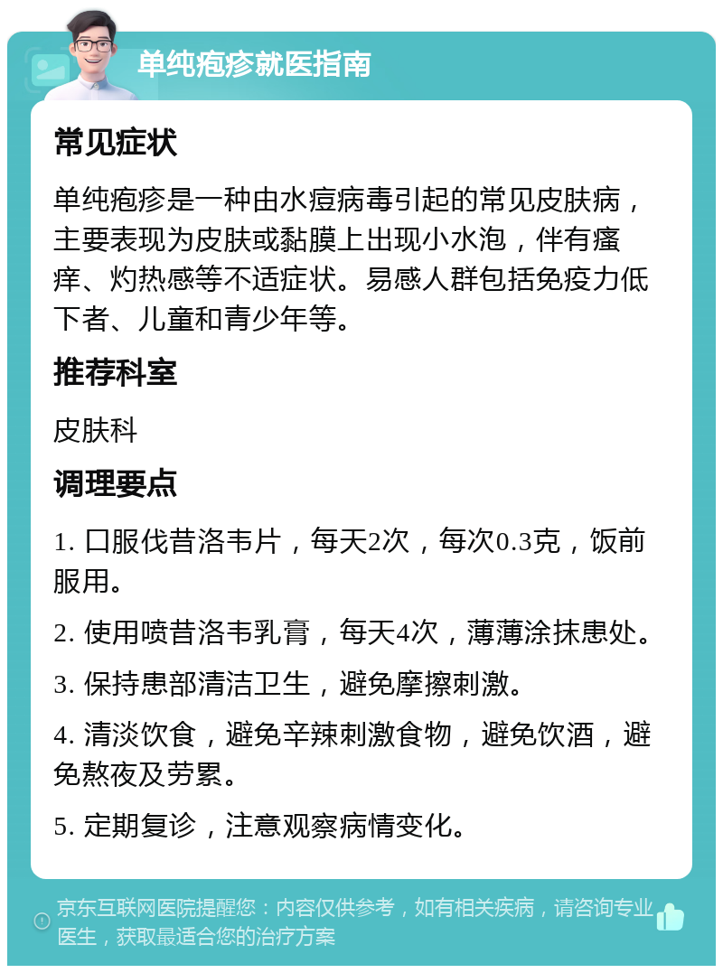 单纯疱疹就医指南 常见症状 单纯疱疹是一种由水痘病毒引起的常见皮肤病，主要表现为皮肤或黏膜上出现小水泡，伴有瘙痒、灼热感等不适症状。易感人群包括免疫力低下者、儿童和青少年等。 推荐科室 皮肤科 调理要点 1. 口服伐昔洛韦片，每天2次，每次0.3克，饭前服用。 2. 使用喷昔洛韦乳膏，每天4次，薄薄涂抹患处。 3. 保持患部清洁卫生，避免摩擦刺激。 4. 清淡饮食，避免辛辣刺激食物，避免饮酒，避免熬夜及劳累。 5. 定期复诊，注意观察病情变化。