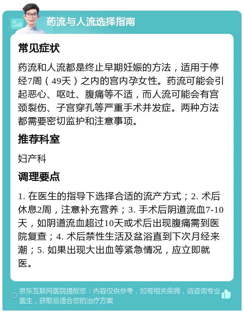 药流与人流选择指南 常见症状 药流和人流都是终止早期妊娠的方法，适用于停经7周（49天）之内的宫内孕女性。药流可能会引起恶心、呕吐、腹痛等不适，而人流可能会有宫颈裂伤、子宫穿孔等严重手术并发症。两种方法都需要密切监护和注意事项。 推荐科室 妇产科 调理要点 1. 在医生的指导下选择合适的流产方式；2. 术后休息2周，注意补充营养；3. 手术后阴道流血7-10天，如阴道流血超过10天或术后出现腹痛需到医院复查；4. 术后禁性生活及盆浴直到下次月经来潮；5. 如果出现大出血等紧急情况，应立即就医。