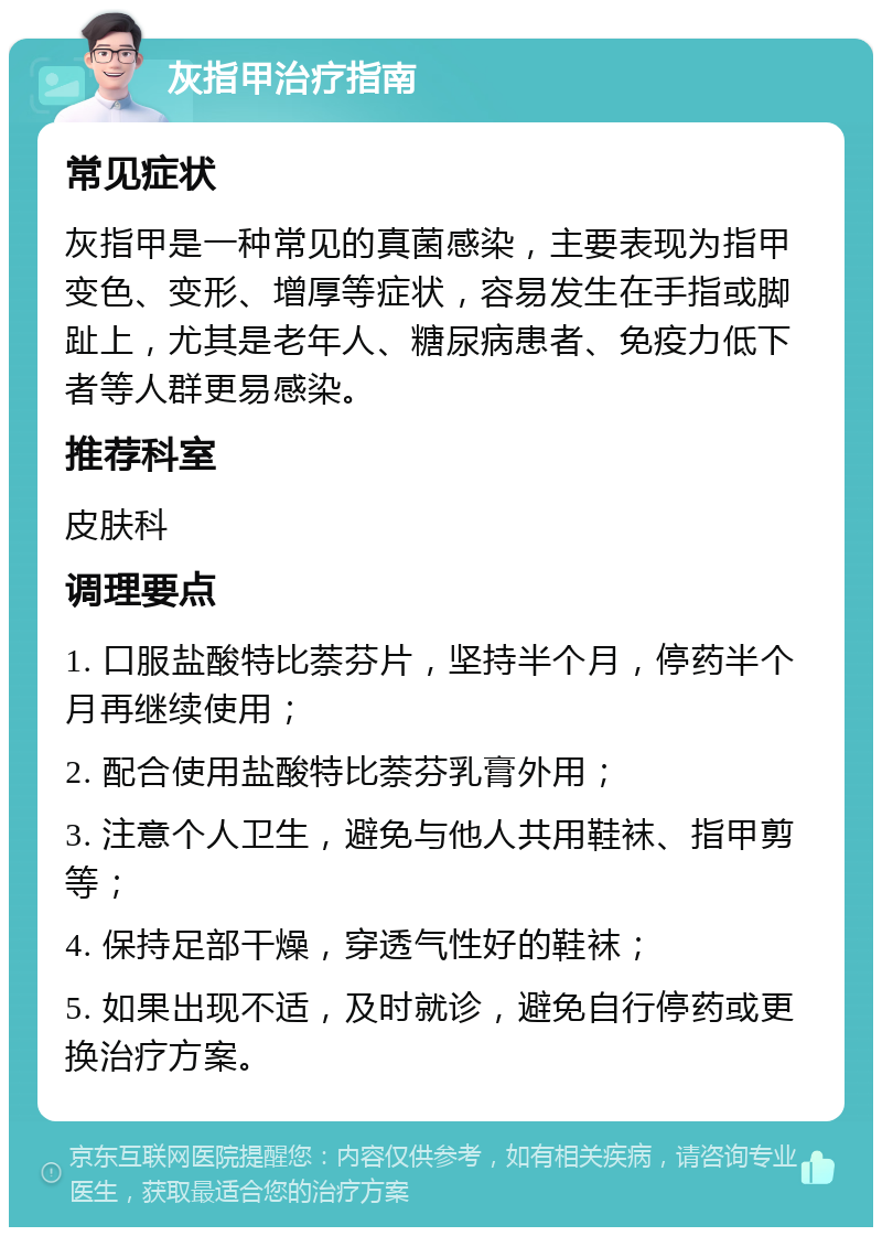 灰指甲治疗指南 常见症状 灰指甲是一种常见的真菌感染，主要表现为指甲变色、变形、增厚等症状，容易发生在手指或脚趾上，尤其是老年人、糖尿病患者、免疫力低下者等人群更易感染。 推荐科室 皮肤科 调理要点 1. 口服盐酸特比萘芬片，坚持半个月，停药半个月再继续使用； 2. 配合使用盐酸特比萘芬乳膏外用； 3. 注意个人卫生，避免与他人共用鞋袜、指甲剪等； 4. 保持足部干燥，穿透气性好的鞋袜； 5. 如果出现不适，及时就诊，避免自行停药或更换治疗方案。