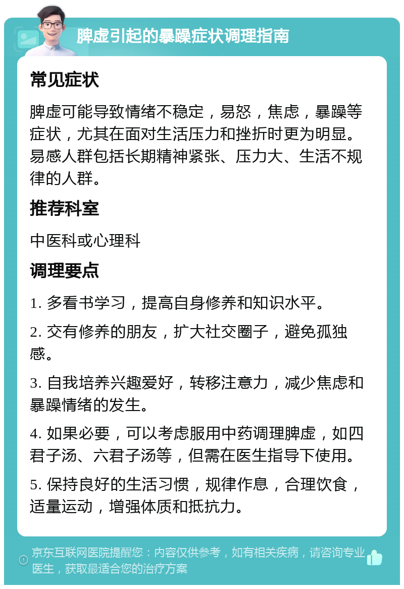 脾虚引起的暴躁症状调理指南 常见症状 脾虚可能导致情绪不稳定，易怒，焦虑，暴躁等症状，尤其在面对生活压力和挫折时更为明显。易感人群包括长期精神紧张、压力大、生活不规律的人群。 推荐科室 中医科或心理科 调理要点 1. 多看书学习，提高自身修养和知识水平。 2. 交有修养的朋友，扩大社交圈子，避免孤独感。 3. 自我培养兴趣爱好，转移注意力，减少焦虑和暴躁情绪的发生。 4. 如果必要，可以考虑服用中药调理脾虚，如四君子汤、六君子汤等，但需在医生指导下使用。 5. 保持良好的生活习惯，规律作息，合理饮食，适量运动，增强体质和抵抗力。