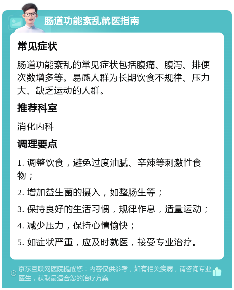 肠道功能紊乱就医指南 常见症状 肠道功能紊乱的常见症状包括腹痛、腹泻、排便次数增多等。易感人群为长期饮食不规律、压力大、缺乏运动的人群。 推荐科室 消化内科 调理要点 1. 调整饮食，避免过度油腻、辛辣等刺激性食物； 2. 增加益生菌的摄入，如整肠生等； 3. 保持良好的生活习惯，规律作息，适量运动； 4. 减少压力，保持心情愉快； 5. 如症状严重，应及时就医，接受专业治疗。