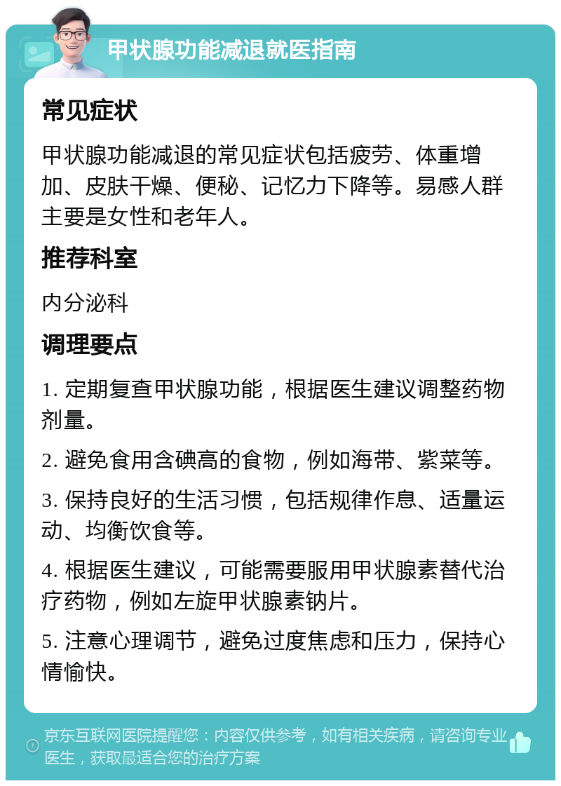 甲状腺功能减退就医指南 常见症状 甲状腺功能减退的常见症状包括疲劳、体重增加、皮肤干燥、便秘、记忆力下降等。易感人群主要是女性和老年人。 推荐科室 内分泌科 调理要点 1. 定期复查甲状腺功能，根据医生建议调整药物剂量。 2. 避免食用含碘高的食物，例如海带、紫菜等。 3. 保持良好的生活习惯，包括规律作息、适量运动、均衡饮食等。 4. 根据医生建议，可能需要服用甲状腺素替代治疗药物，例如左旋甲状腺素钠片。 5. 注意心理调节，避免过度焦虑和压力，保持心情愉快。