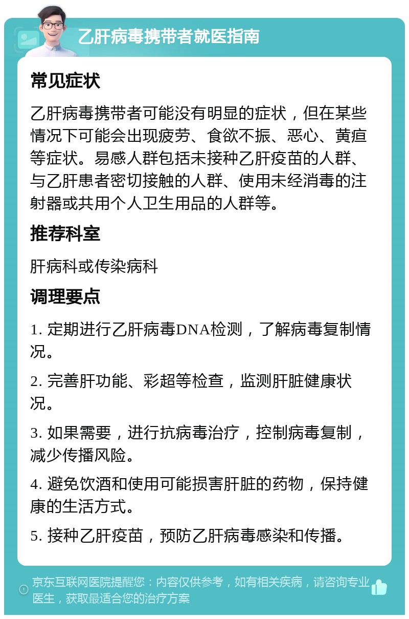 乙肝病毒携带者就医指南 常见症状 乙肝病毒携带者可能没有明显的症状，但在某些情况下可能会出现疲劳、食欲不振、恶心、黄疸等症状。易感人群包括未接种乙肝疫苗的人群、与乙肝患者密切接触的人群、使用未经消毒的注射器或共用个人卫生用品的人群等。 推荐科室 肝病科或传染病科 调理要点 1. 定期进行乙肝病毒DNA检测，了解病毒复制情况。 2. 完善肝功能、彩超等检查，监测肝脏健康状况。 3. 如果需要，进行抗病毒治疗，控制病毒复制，减少传播风险。 4. 避免饮酒和使用可能损害肝脏的药物，保持健康的生活方式。 5. 接种乙肝疫苗，预防乙肝病毒感染和传播。