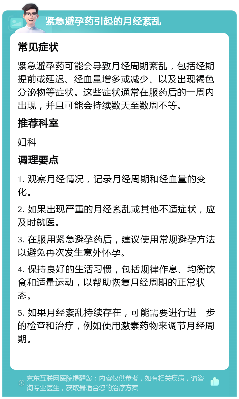 紧急避孕药引起的月经紊乱 常见症状 紧急避孕药可能会导致月经周期紊乱，包括经期提前或延迟、经血量增多或减少、以及出现褐色分泌物等症状。这些症状通常在服药后的一周内出现，并且可能会持续数天至数周不等。 推荐科室 妇科 调理要点 1. 观察月经情况，记录月经周期和经血量的变化。 2. 如果出现严重的月经紊乱或其他不适症状，应及时就医。 3. 在服用紧急避孕药后，建议使用常规避孕方法以避免再次发生意外怀孕。 4. 保持良好的生活习惯，包括规律作息、均衡饮食和适量运动，以帮助恢复月经周期的正常状态。 5. 如果月经紊乱持续存在，可能需要进行进一步的检查和治疗，例如使用激素药物来调节月经周期。