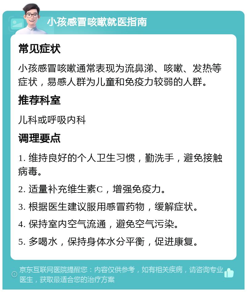 小孩感冒咳嗽就医指南 常见症状 小孩感冒咳嗽通常表现为流鼻涕、咳嗽、发热等症状，易感人群为儿童和免疫力较弱的人群。 推荐科室 儿科或呼吸内科 调理要点 1. 维持良好的个人卫生习惯，勤洗手，避免接触病毒。 2. 适量补充维生素C，增强免疫力。 3. 根据医生建议服用感冒药物，缓解症状。 4. 保持室内空气流通，避免空气污染。 5. 多喝水，保持身体水分平衡，促进康复。