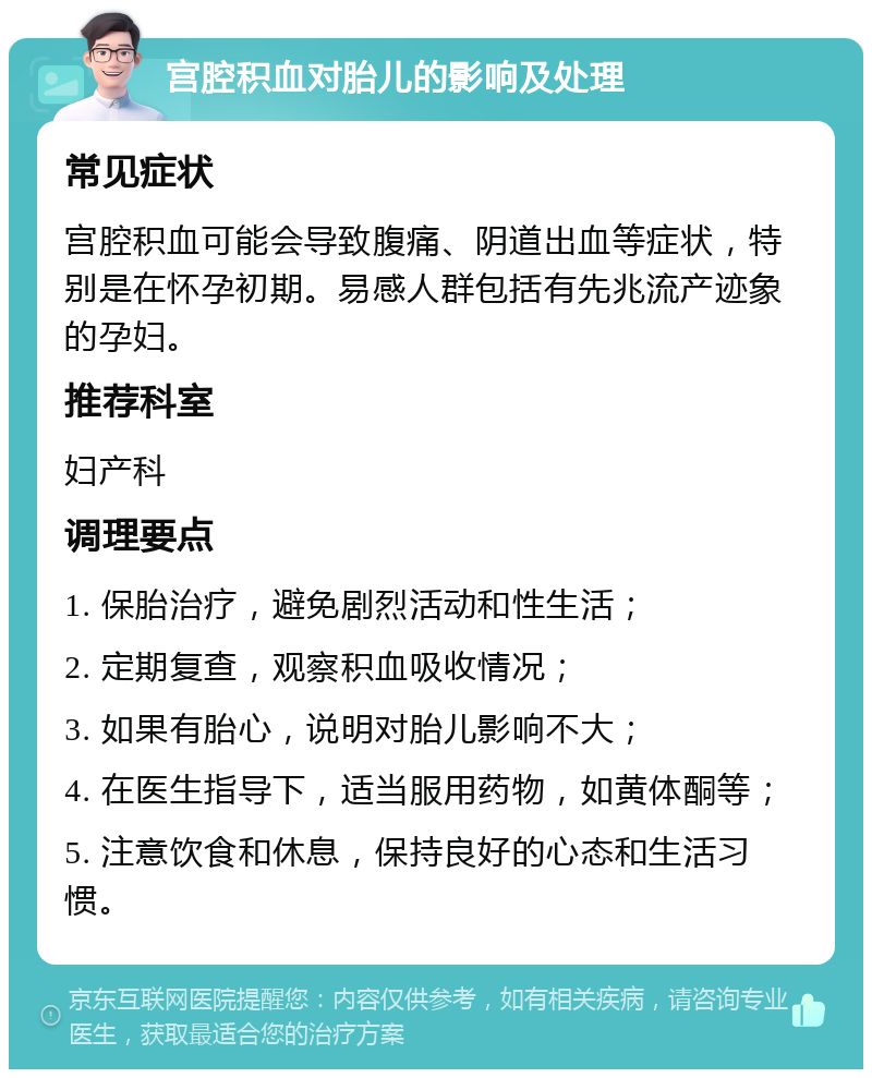 宫腔积血对胎儿的影响及处理 常见症状 宫腔积血可能会导致腹痛、阴道出血等症状，特别是在怀孕初期。易感人群包括有先兆流产迹象的孕妇。 推荐科室 妇产科 调理要点 1. 保胎治疗，避免剧烈活动和性生活； 2. 定期复查，观察积血吸收情况； 3. 如果有胎心，说明对胎儿影响不大； 4. 在医生指导下，适当服用药物，如黄体酮等； 5. 注意饮食和休息，保持良好的心态和生活习惯。