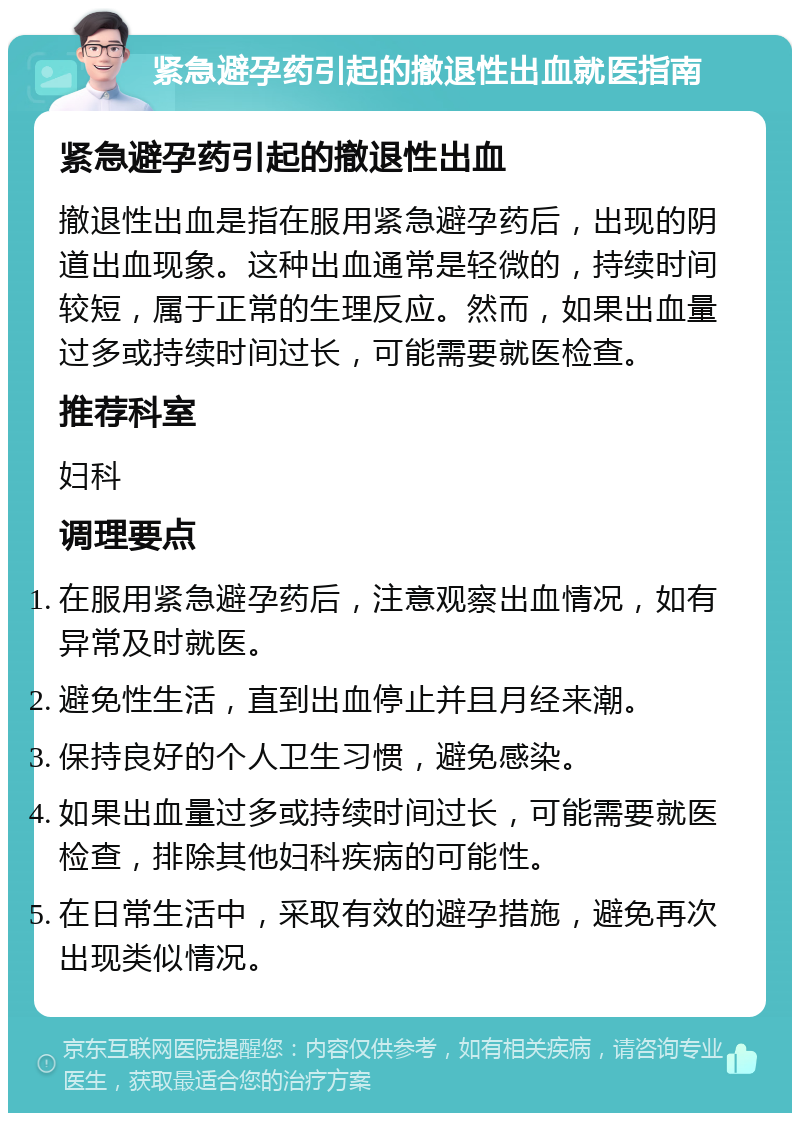 紧急避孕药引起的撤退性出血就医指南 紧急避孕药引起的撤退性出血 撤退性出血是指在服用紧急避孕药后，出现的阴道出血现象。这种出血通常是轻微的，持续时间较短，属于正常的生理反应。然而，如果出血量过多或持续时间过长，可能需要就医检查。 推荐科室 妇科 调理要点 在服用紧急避孕药后，注意观察出血情况，如有异常及时就医。 避免性生活，直到出血停止并且月经来潮。 保持良好的个人卫生习惯，避免感染。 如果出血量过多或持续时间过长，可能需要就医检查，排除其他妇科疾病的可能性。 在日常生活中，采取有效的避孕措施，避免再次出现类似情况。