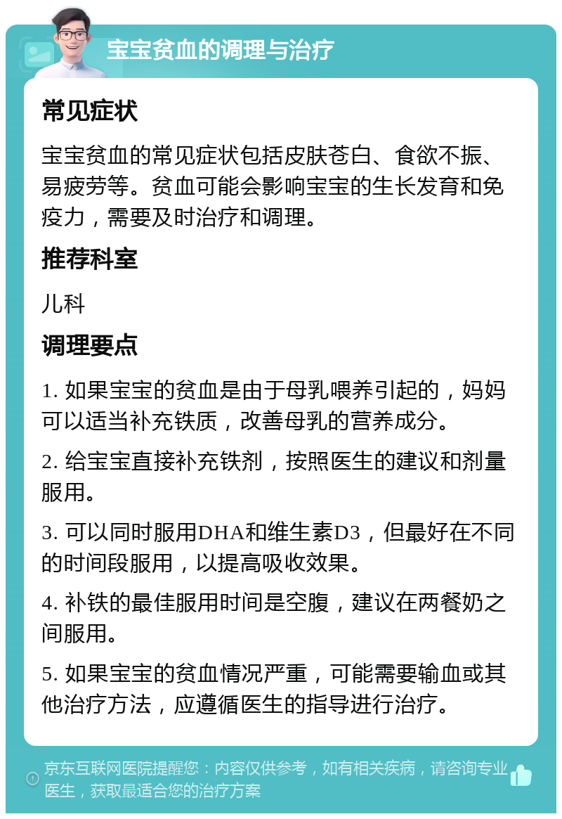 宝宝贫血的调理与治疗 常见症状 宝宝贫血的常见症状包括皮肤苍白、食欲不振、易疲劳等。贫血可能会影响宝宝的生长发育和免疫力，需要及时治疗和调理。 推荐科室 儿科 调理要点 1. 如果宝宝的贫血是由于母乳喂养引起的，妈妈可以适当补充铁质，改善母乳的营养成分。 2. 给宝宝直接补充铁剂，按照医生的建议和剂量服用。 3. 可以同时服用DHA和维生素D3，但最好在不同的时间段服用，以提高吸收效果。 4. 补铁的最佳服用时间是空腹，建议在两餐奶之间服用。 5. 如果宝宝的贫血情况严重，可能需要输血或其他治疗方法，应遵循医生的指导进行治疗。