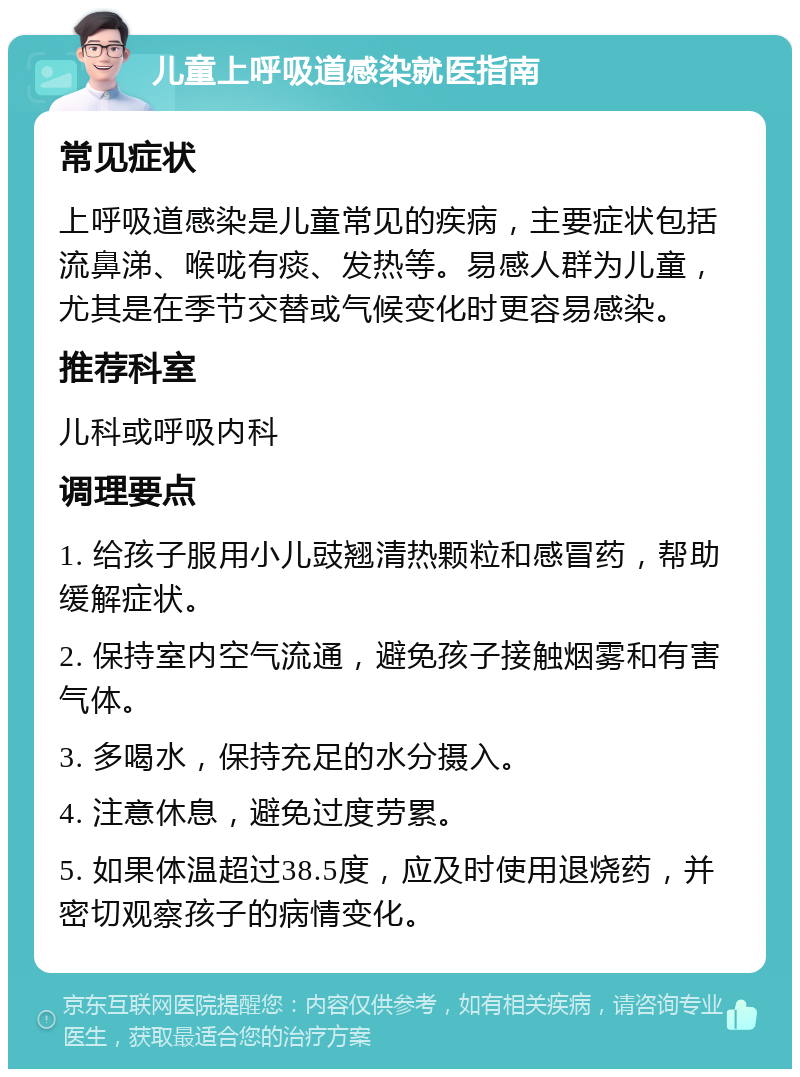 儿童上呼吸道感染就医指南 常见症状 上呼吸道感染是儿童常见的疾病，主要症状包括流鼻涕、喉咙有痰、发热等。易感人群为儿童，尤其是在季节交替或气候变化时更容易感染。 推荐科室 儿科或呼吸内科 调理要点 1. 给孩子服用小儿豉翘清热颗粒和感冒药，帮助缓解症状。 2. 保持室内空气流通，避免孩子接触烟雾和有害气体。 3. 多喝水，保持充足的水分摄入。 4. 注意休息，避免过度劳累。 5. 如果体温超过38.5度，应及时使用退烧药，并密切观察孩子的病情变化。