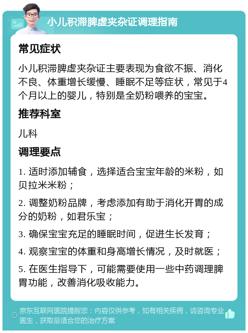 小儿积滞脾虚夹杂证调理指南 常见症状 小儿积滞脾虚夹杂证主要表现为食欲不振、消化不良、体重增长缓慢、睡眠不足等症状，常见于4个月以上的婴儿，特别是全奶粉喂养的宝宝。 推荐科室 儿科 调理要点 1. 适时添加辅食，选择适合宝宝年龄的米粉，如贝拉米米粉； 2. 调整奶粉品牌，考虑添加有助于消化开胃的成分的奶粉，如君乐宝； 3. 确保宝宝充足的睡眠时间，促进生长发育； 4. 观察宝宝的体重和身高增长情况，及时就医； 5. 在医生指导下，可能需要使用一些中药调理脾胃功能，改善消化吸收能力。