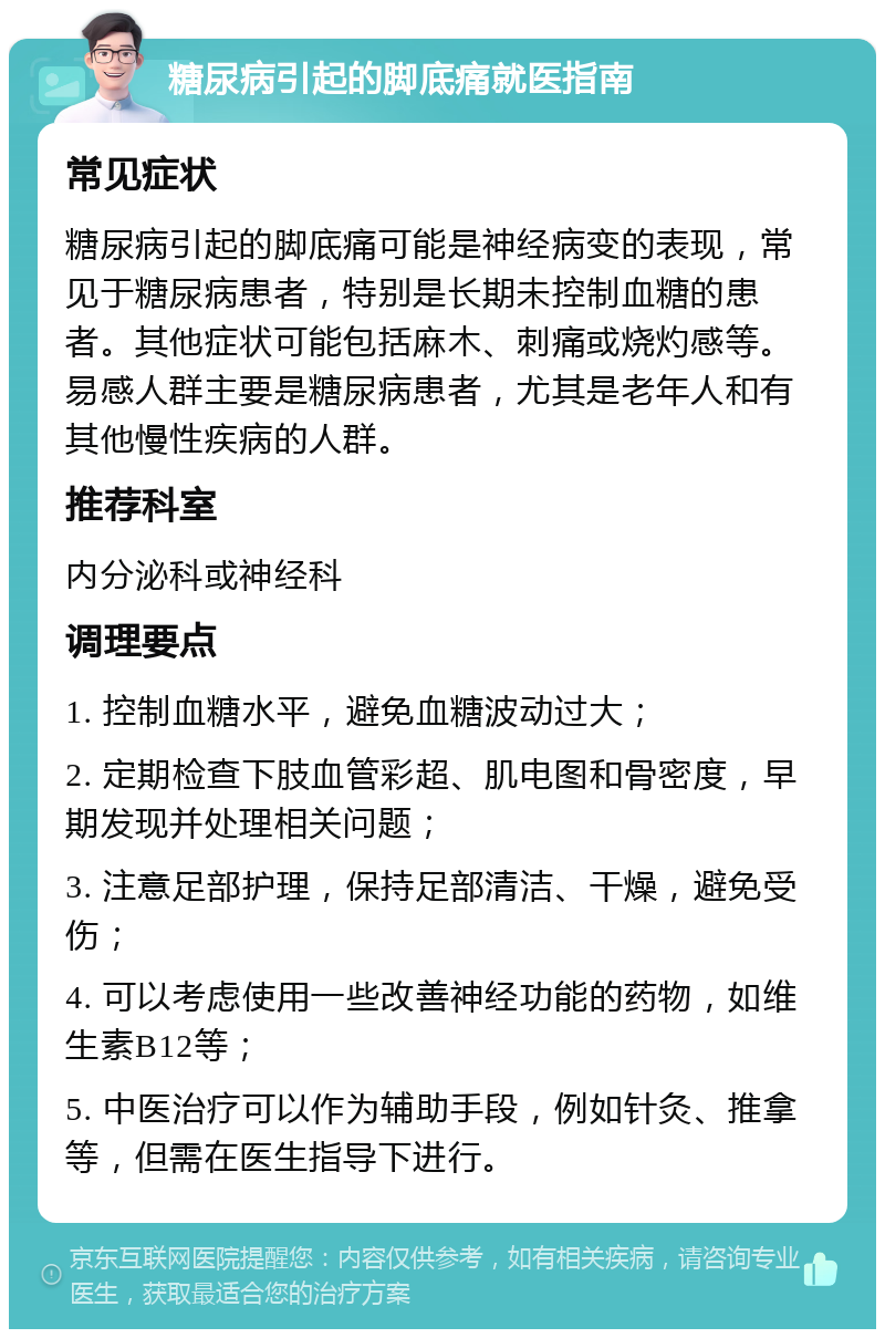 糖尿病引起的脚底痛就医指南 常见症状 糖尿病引起的脚底痛可能是神经病变的表现，常见于糖尿病患者，特别是长期未控制血糖的患者。其他症状可能包括麻木、刺痛或烧灼感等。易感人群主要是糖尿病患者，尤其是老年人和有其他慢性疾病的人群。 推荐科室 内分泌科或神经科 调理要点 1. 控制血糖水平，避免血糖波动过大； 2. 定期检查下肢血管彩超、肌电图和骨密度，早期发现并处理相关问题； 3. 注意足部护理，保持足部清洁、干燥，避免受伤； 4. 可以考虑使用一些改善神经功能的药物，如维生素B12等； 5. 中医治疗可以作为辅助手段，例如针灸、推拿等，但需在医生指导下进行。