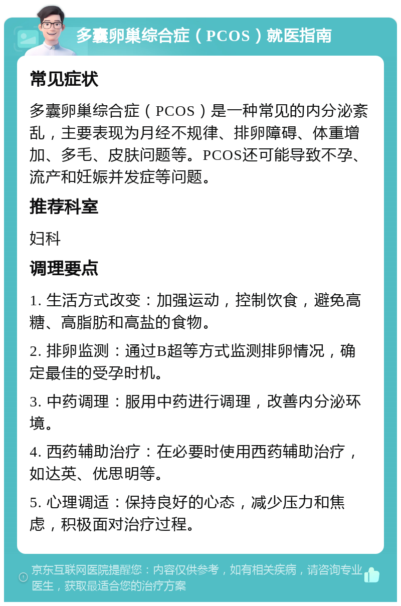 多囊卵巢综合症（PCOS）就医指南 常见症状 多囊卵巢综合症（PCOS）是一种常见的内分泌紊乱，主要表现为月经不规律、排卵障碍、体重增加、多毛、皮肤问题等。PCOS还可能导致不孕、流产和妊娠并发症等问题。 推荐科室 妇科 调理要点 1. 生活方式改变：加强运动，控制饮食，避免高糖、高脂肪和高盐的食物。 2. 排卵监测：通过B超等方式监测排卵情况，确定最佳的受孕时机。 3. 中药调理：服用中药进行调理，改善内分泌环境。 4. 西药辅助治疗：在必要时使用西药辅助治疗，如达英、优思明等。 5. 心理调适：保持良好的心态，减少压力和焦虑，积极面对治疗过程。