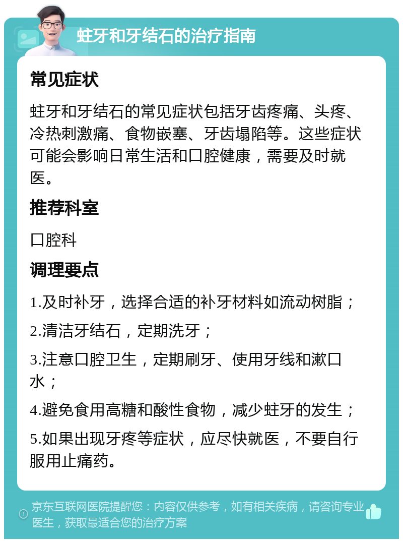 蛀牙和牙结石的治疗指南 常见症状 蛀牙和牙结石的常见症状包括牙齿疼痛、头疼、冷热刺激痛、食物嵌塞、牙齿塌陷等。这些症状可能会影响日常生活和口腔健康，需要及时就医。 推荐科室 口腔科 调理要点 1.及时补牙，选择合适的补牙材料如流动树脂； 2.清洁牙结石，定期洗牙； 3.注意口腔卫生，定期刷牙、使用牙线和漱口水； 4.避免食用高糖和酸性食物，减少蛀牙的发生； 5.如果出现牙疼等症状，应尽快就医，不要自行服用止痛药。