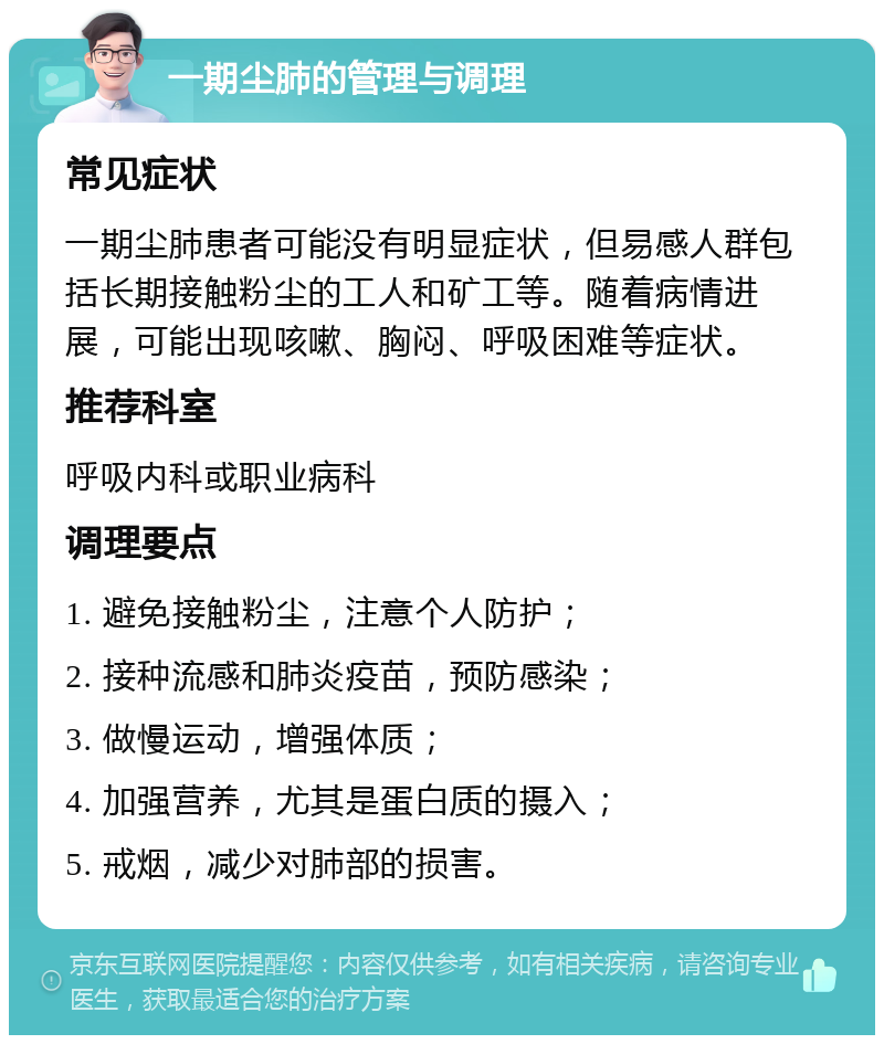 一期尘肺的管理与调理 常见症状 一期尘肺患者可能没有明显症状，但易感人群包括长期接触粉尘的工人和矿工等。随着病情进展，可能出现咳嗽、胸闷、呼吸困难等症状。 推荐科室 呼吸内科或职业病科 调理要点 1. 避免接触粉尘，注意个人防护； 2. 接种流感和肺炎疫苗，预防感染； 3. 做慢运动，增强体质； 4. 加强营养，尤其是蛋白质的摄入； 5. 戒烟，减少对肺部的损害。