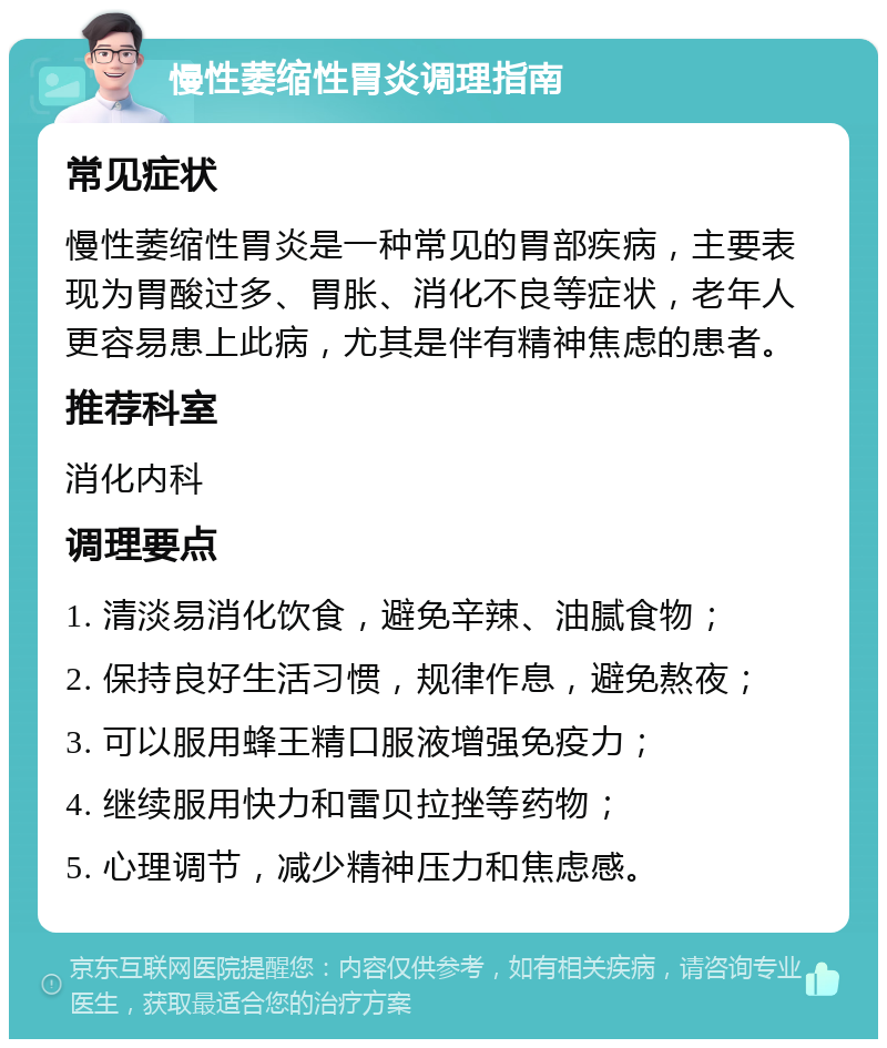 慢性萎缩性胃炎调理指南 常见症状 慢性萎缩性胃炎是一种常见的胃部疾病，主要表现为胃酸过多、胃胀、消化不良等症状，老年人更容易患上此病，尤其是伴有精神焦虑的患者。 推荐科室 消化内科 调理要点 1. 清淡易消化饮食，避免辛辣、油腻食物； 2. 保持良好生活习惯，规律作息，避免熬夜； 3. 可以服用蜂王精口服液增强免疫力； 4. 继续服用快力和雷贝拉挫等药物； 5. 心理调节，减少精神压力和焦虑感。