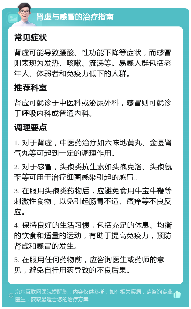 肾虚与感冒的治疗指南 常见症状 肾虚可能导致腰酸、性功能下降等症状，而感冒则表现为发热、咳嗽、流涕等。易感人群包括老年人、体弱者和免疫力低下的人群。 推荐科室 肾虚可就诊于中医科或泌尿外科，感冒则可就诊于呼吸内科或普通内科。 调理要点 1. 对于肾虚，中医药治疗如六味地黄丸、金匮肾气丸等可起到一定的调理作用。 2. 对于感冒，头孢类抗生素如头孢克洛、头孢氨苄等可用于治疗细菌感染引起的感冒。 3. 在服用头孢类药物后，应避免食用牛宝牛鞭等刺激性食物，以免引起肠胃不适、瘙痒等不良反应。 4. 保持良好的生活习惯，包括充足的休息、均衡的饮食和适量的运动，有助于提高免疫力，预防肾虚和感冒的发生。 5. 在服用任何药物前，应咨询医生或药师的意见，避免自行用药导致的不良后果。