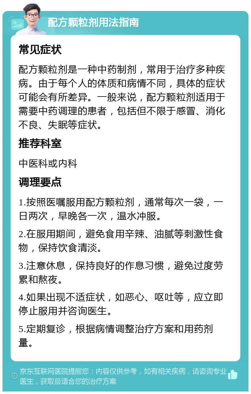 配方颗粒剂用法指南 常见症状 配方颗粒剂是一种中药制剂，常用于治疗多种疾病。由于每个人的体质和病情不同，具体的症状可能会有所差异。一般来说，配方颗粒剂适用于需要中药调理的患者，包括但不限于感冒、消化不良、失眠等症状。 推荐科室 中医科或内科 调理要点 1.按照医嘱服用配方颗粒剂，通常每次一袋，一日两次，早晚各一次，温水冲服。 2.在服用期间，避免食用辛辣、油腻等刺激性食物，保持饮食清淡。 3.注意休息，保持良好的作息习惯，避免过度劳累和熬夜。 4.如果出现不适症状，如恶心、呕吐等，应立即停止服用并咨询医生。 5.定期复诊，根据病情调整治疗方案和用药剂量。